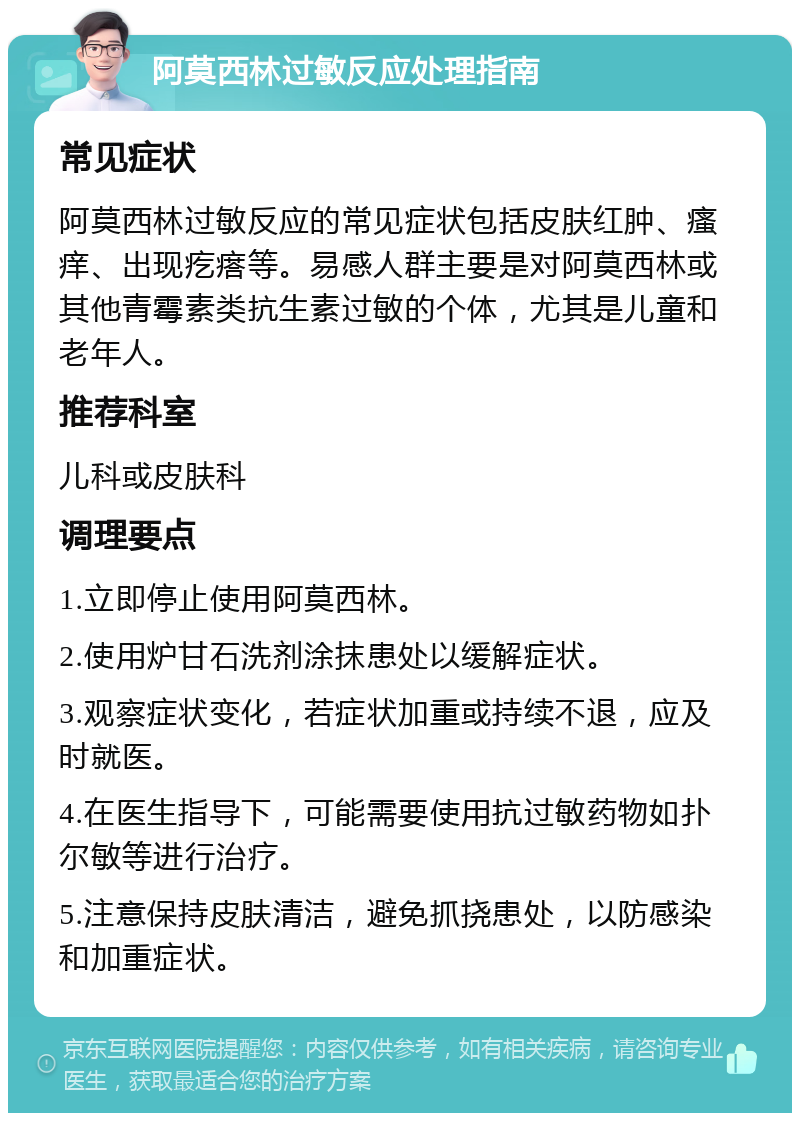 阿莫西林过敏反应处理指南 常见症状 阿莫西林过敏反应的常见症状包括皮肤红肿、瘙痒、出现疙瘩等。易感人群主要是对阿莫西林或其他青霉素类抗生素过敏的个体，尤其是儿童和老年人。 推荐科室 儿科或皮肤科 调理要点 1.立即停止使用阿莫西林。 2.使用炉甘石洗剂涂抹患处以缓解症状。 3.观察症状变化，若症状加重或持续不退，应及时就医。 4.在医生指导下，可能需要使用抗过敏药物如扑尔敏等进行治疗。 5.注意保持皮肤清洁，避免抓挠患处，以防感染和加重症状。