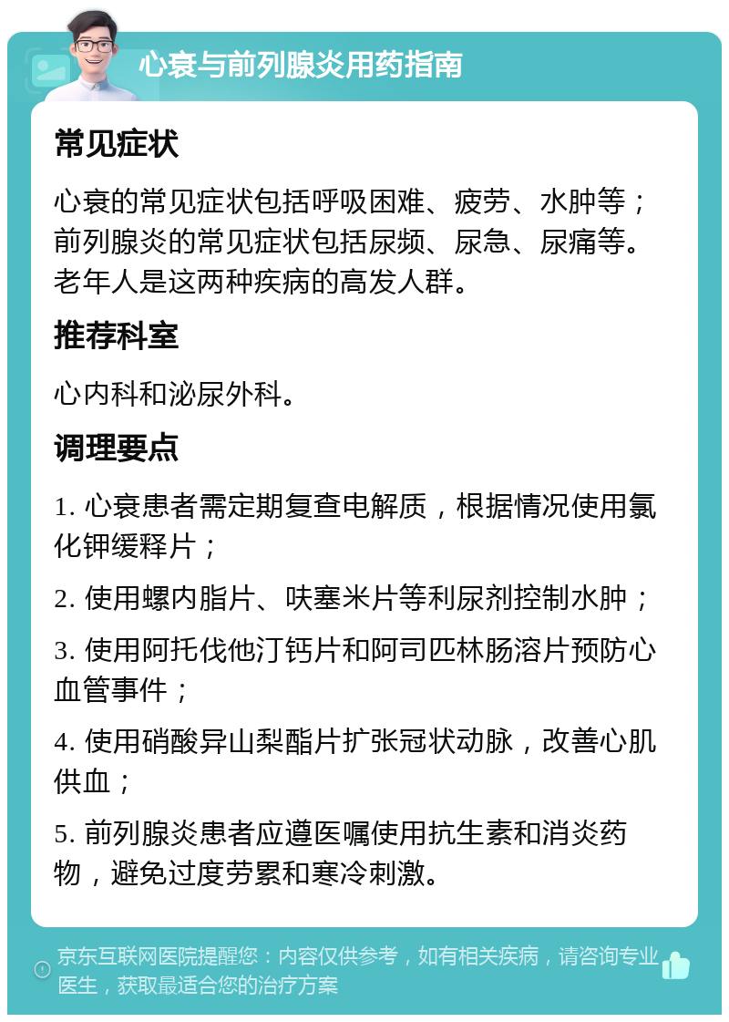 心衰与前列腺炎用药指南 常见症状 心衰的常见症状包括呼吸困难、疲劳、水肿等；前列腺炎的常见症状包括尿频、尿急、尿痛等。老年人是这两种疾病的高发人群。 推荐科室 心内科和泌尿外科。 调理要点 1. 心衰患者需定期复查电解质，根据情况使用氯化钾缓释片； 2. 使用螺内脂片、呋塞米片等利尿剂控制水肿； 3. 使用阿托伐他汀钙片和阿司匹林肠溶片预防心血管事件； 4. 使用硝酸异山梨酯片扩张冠状动脉，改善心肌供血； 5. 前列腺炎患者应遵医嘱使用抗生素和消炎药物，避免过度劳累和寒冷刺激。