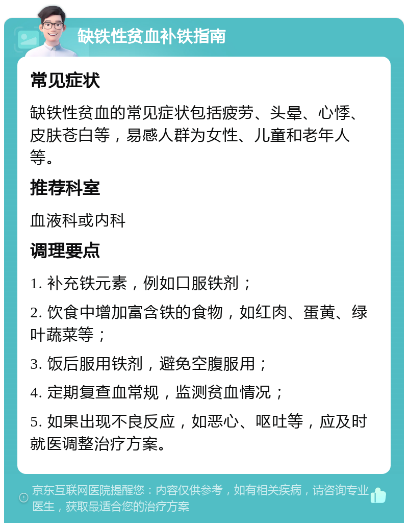 缺铁性贫血补铁指南 常见症状 缺铁性贫血的常见症状包括疲劳、头晕、心悸、皮肤苍白等，易感人群为女性、儿童和老年人等。 推荐科室 血液科或内科 调理要点 1. 补充铁元素，例如口服铁剂； 2. 饮食中增加富含铁的食物，如红肉、蛋黄、绿叶蔬菜等； 3. 饭后服用铁剂，避免空腹服用； 4. 定期复查血常规，监测贫血情况； 5. 如果出现不良反应，如恶心、呕吐等，应及时就医调整治疗方案。