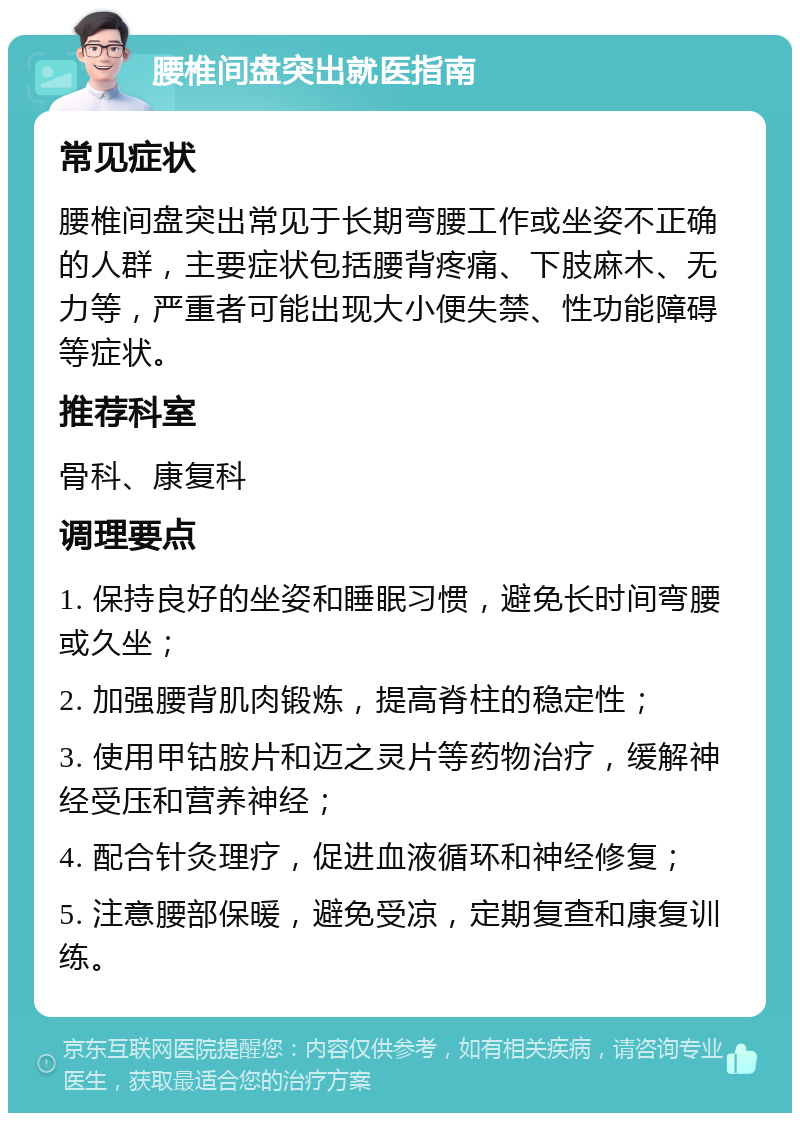 腰椎间盘突出就医指南 常见症状 腰椎间盘突出常见于长期弯腰工作或坐姿不正确的人群，主要症状包括腰背疼痛、下肢麻木、无力等，严重者可能出现大小便失禁、性功能障碍等症状。 推荐科室 骨科、康复科 调理要点 1. 保持良好的坐姿和睡眠习惯，避免长时间弯腰或久坐； 2. 加强腰背肌肉锻炼，提高脊柱的稳定性； 3. 使用甲钴胺片和迈之灵片等药物治疗，缓解神经受压和营养神经； 4. 配合针灸理疗，促进血液循环和神经修复； 5. 注意腰部保暖，避免受凉，定期复查和康复训练。