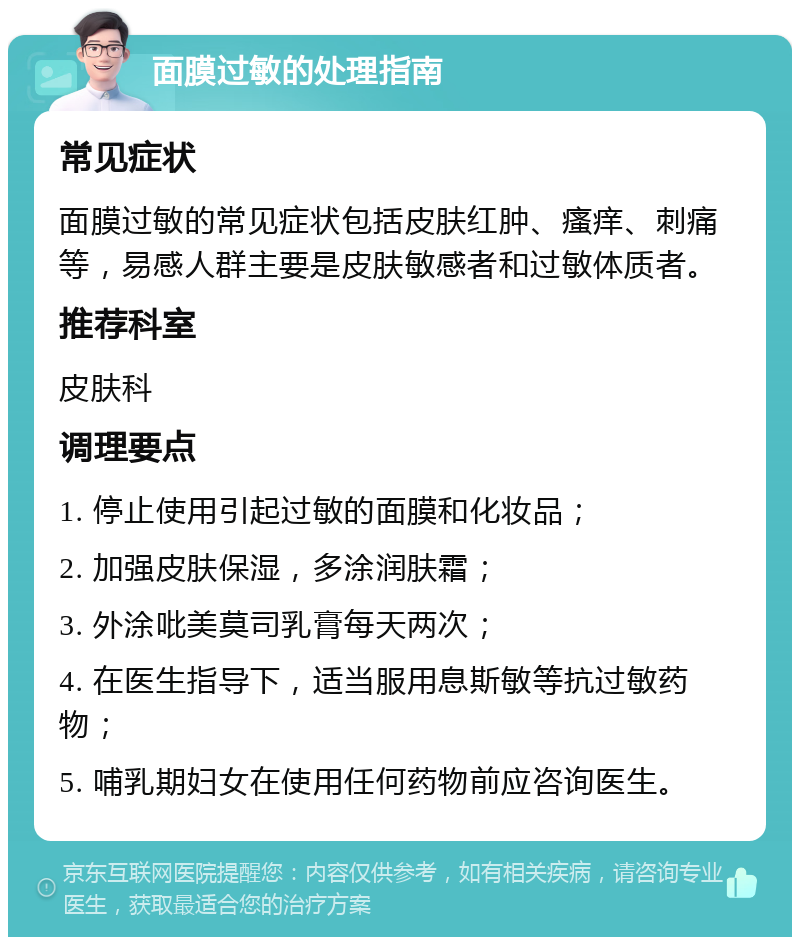 面膜过敏的处理指南 常见症状 面膜过敏的常见症状包括皮肤红肿、瘙痒、刺痛等，易感人群主要是皮肤敏感者和过敏体质者。 推荐科室 皮肤科 调理要点 1. 停止使用引起过敏的面膜和化妆品； 2. 加强皮肤保湿，多涂润肤霜； 3. 外涂吡美莫司乳膏每天两次； 4. 在医生指导下，适当服用息斯敏等抗过敏药物； 5. 哺乳期妇女在使用任何药物前应咨询医生。