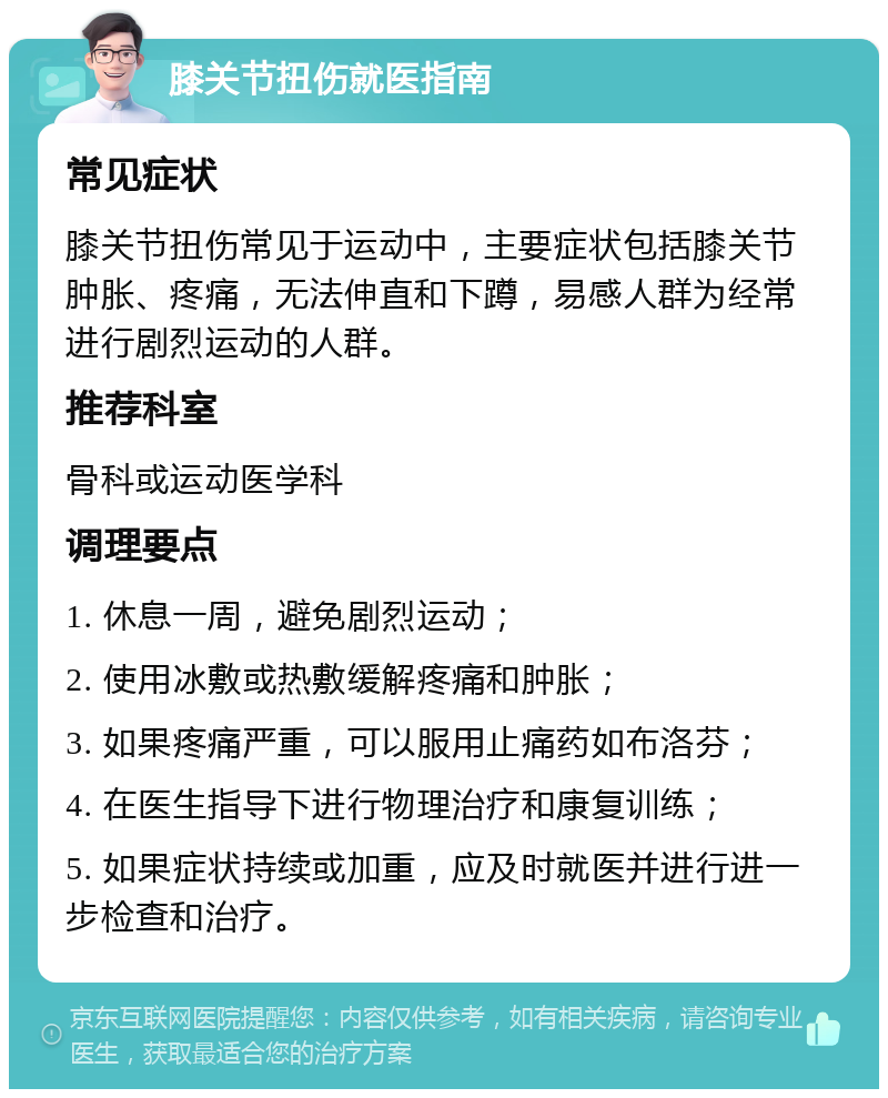 膝关节扭伤就医指南 常见症状 膝关节扭伤常见于运动中，主要症状包括膝关节肿胀、疼痛，无法伸直和下蹲，易感人群为经常进行剧烈运动的人群。 推荐科室 骨科或运动医学科 调理要点 1. 休息一周，避免剧烈运动； 2. 使用冰敷或热敷缓解疼痛和肿胀； 3. 如果疼痛严重，可以服用止痛药如布洛芬； 4. 在医生指导下进行物理治疗和康复训练； 5. 如果症状持续或加重，应及时就医并进行进一步检查和治疗。