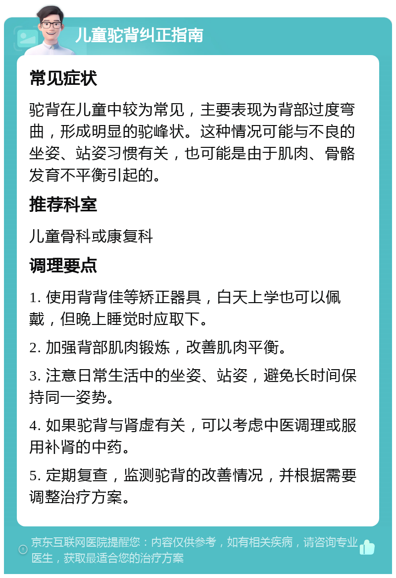 儿童驼背纠正指南 常见症状 驼背在儿童中较为常见，主要表现为背部过度弯曲，形成明显的驼峰状。这种情况可能与不良的坐姿、站姿习惯有关，也可能是由于肌肉、骨骼发育不平衡引起的。 推荐科室 儿童骨科或康复科 调理要点 1. 使用背背佳等矫正器具，白天上学也可以佩戴，但晚上睡觉时应取下。 2. 加强背部肌肉锻炼，改善肌肉平衡。 3. 注意日常生活中的坐姿、站姿，避免长时间保持同一姿势。 4. 如果驼背与肾虚有关，可以考虑中医调理或服用补肾的中药。 5. 定期复查，监测驼背的改善情况，并根据需要调整治疗方案。