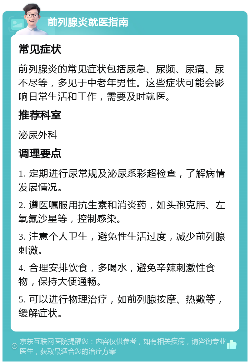 前列腺炎就医指南 常见症状 前列腺炎的常见症状包括尿急、尿频、尿痛、尿不尽等，多见于中老年男性。这些症状可能会影响日常生活和工作，需要及时就医。 推荐科室 泌尿外科 调理要点 1. 定期进行尿常规及泌尿系彩超检查，了解病情发展情况。 2. 遵医嘱服用抗生素和消炎药，如头孢克肟、左氧氟沙星等，控制感染。 3. 注意个人卫生，避免性生活过度，减少前列腺刺激。 4. 合理安排饮食，多喝水，避免辛辣刺激性食物，保持大便通畅。 5. 可以进行物理治疗，如前列腺按摩、热敷等，缓解症状。