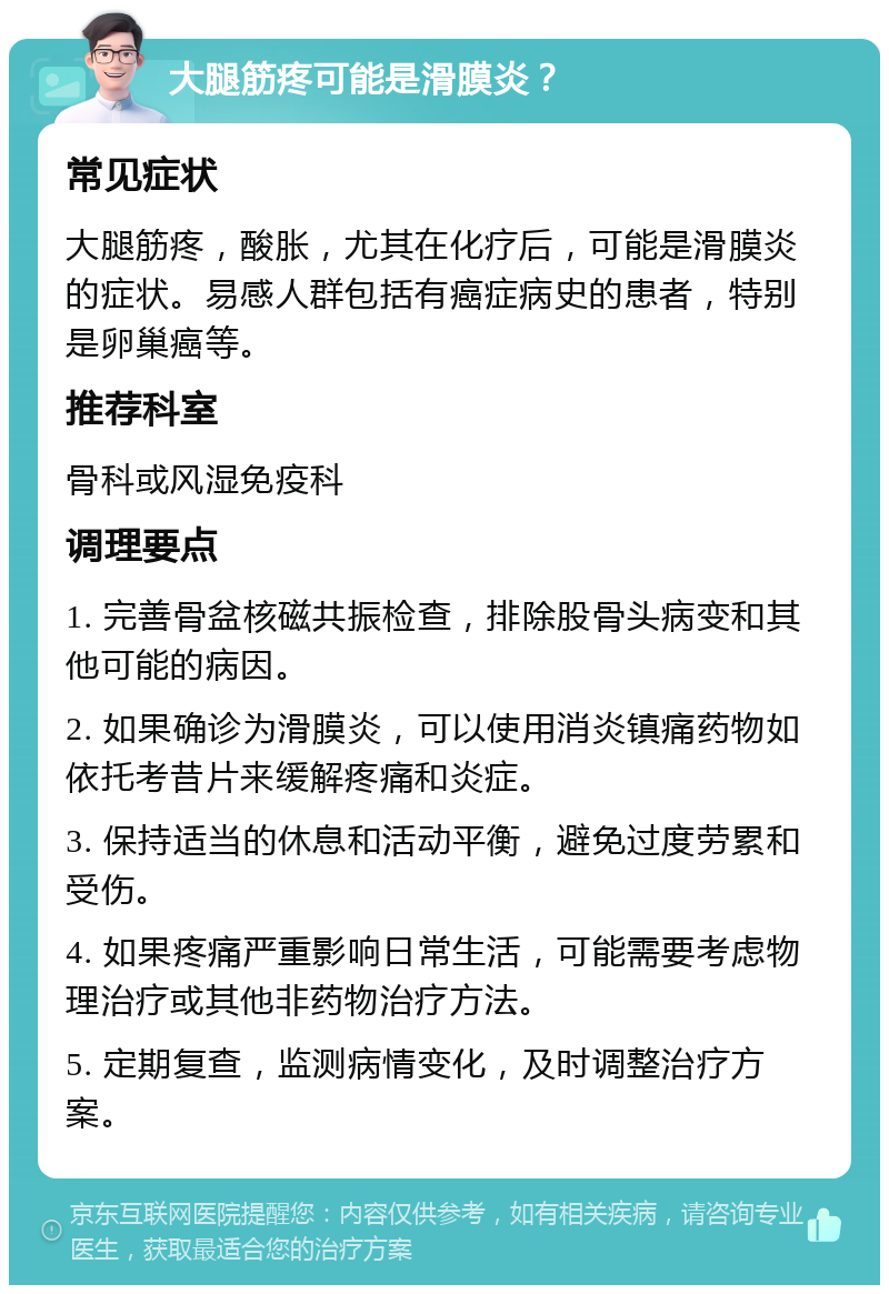 大腿筋疼可能是滑膜炎？ 常见症状 大腿筋疼，酸胀，尤其在化疗后，可能是滑膜炎的症状。易感人群包括有癌症病史的患者，特别是卵巢癌等。 推荐科室 骨科或风湿免疫科 调理要点 1. 完善骨盆核磁共振检查，排除股骨头病变和其他可能的病因。 2. 如果确诊为滑膜炎，可以使用消炎镇痛药物如依托考昔片来缓解疼痛和炎症。 3. 保持适当的休息和活动平衡，避免过度劳累和受伤。 4. 如果疼痛严重影响日常生活，可能需要考虑物理治疗或其他非药物治疗方法。 5. 定期复查，监测病情变化，及时调整治疗方案。