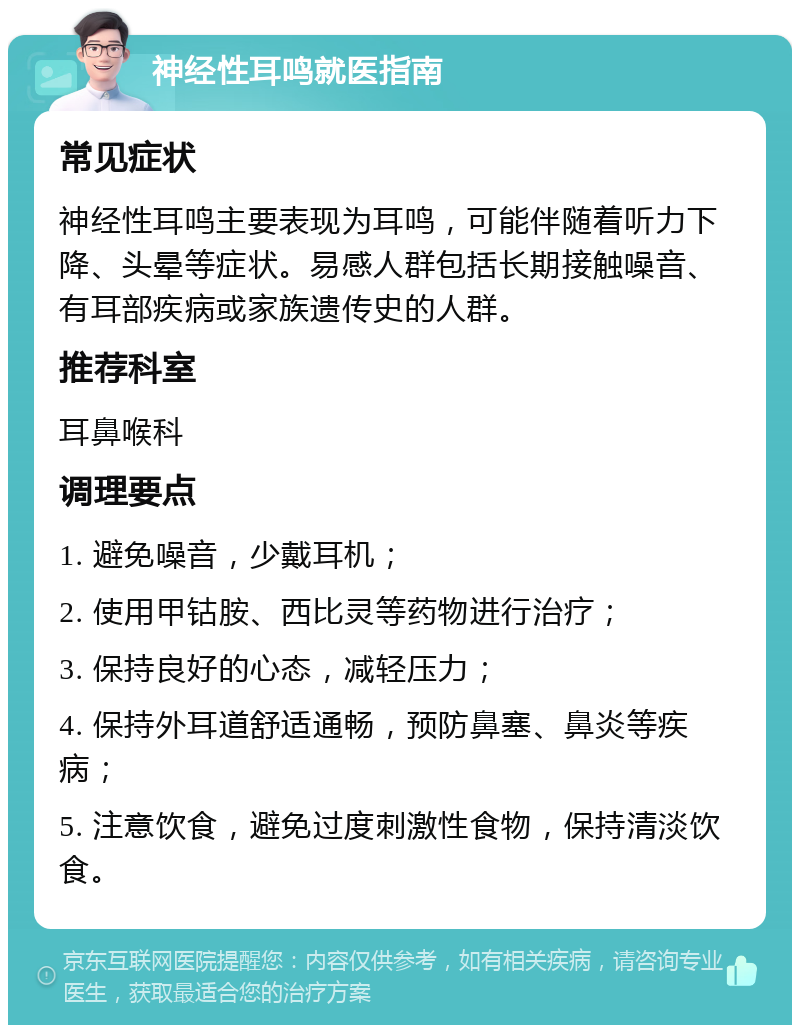 神经性耳鸣就医指南 常见症状 神经性耳鸣主要表现为耳鸣，可能伴随着听力下降、头晕等症状。易感人群包括长期接触噪音、有耳部疾病或家族遗传史的人群。 推荐科室 耳鼻喉科 调理要点 1. 避免噪音，少戴耳机； 2. 使用甲钴胺、西比灵等药物进行治疗； 3. 保持良好的心态，减轻压力； 4. 保持外耳道舒适通畅，预防鼻塞、鼻炎等疾病； 5. 注意饮食，避免过度刺激性食物，保持清淡饮食。