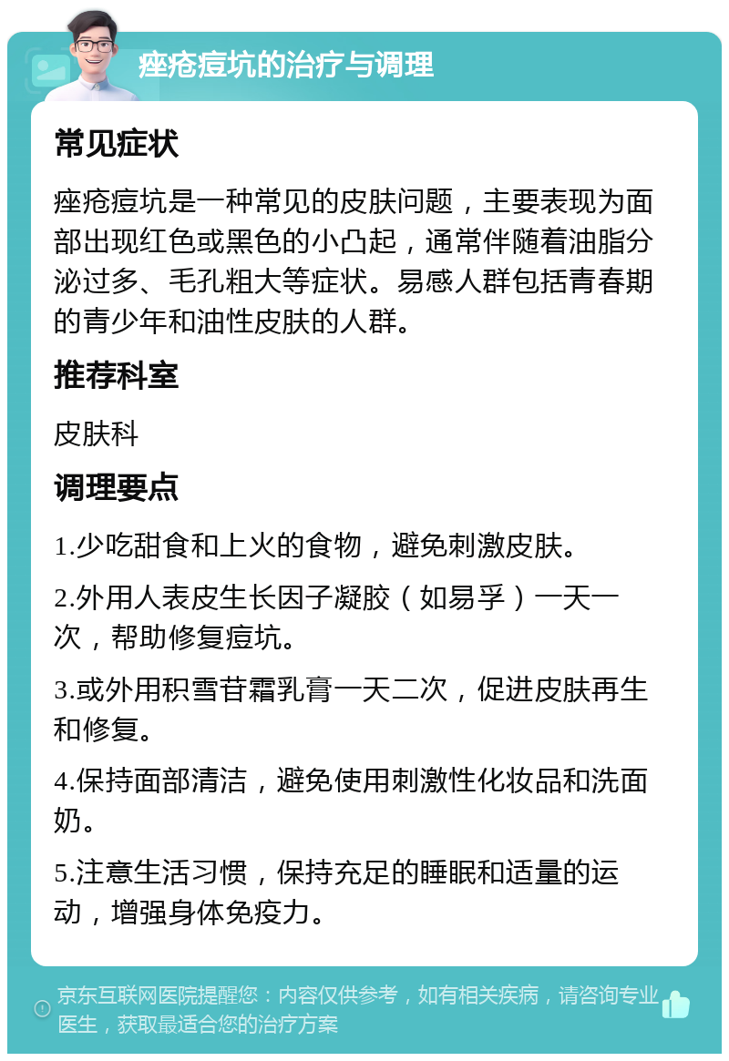 痤疮痘坑的治疗与调理 常见症状 痤疮痘坑是一种常见的皮肤问题，主要表现为面部出现红色或黑色的小凸起，通常伴随着油脂分泌过多、毛孔粗大等症状。易感人群包括青春期的青少年和油性皮肤的人群。 推荐科室 皮肤科 调理要点 1.少吃甜食和上火的食物，避免刺激皮肤。 2.外用人表皮生长因子凝胶（如易孚）一天一次，帮助修复痘坑。 3.或外用积雪苷霜乳膏一天二次，促进皮肤再生和修复。 4.保持面部清洁，避免使用刺激性化妆品和洗面奶。 5.注意生活习惯，保持充足的睡眠和适量的运动，增强身体免疫力。