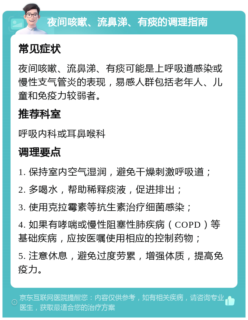 夜间咳嗽、流鼻涕、有痰的调理指南 常见症状 夜间咳嗽、流鼻涕、有痰可能是上呼吸道感染或慢性支气管炎的表现，易感人群包括老年人、儿童和免疫力较弱者。 推荐科室 呼吸内科或耳鼻喉科 调理要点 1. 保持室内空气湿润，避免干燥刺激呼吸道； 2. 多喝水，帮助稀释痰液，促进排出； 3. 使用克拉霉素等抗生素治疗细菌感染； 4. 如果有哮喘或慢性阻塞性肺疾病（COPD）等基础疾病，应按医嘱使用相应的控制药物； 5. 注意休息，避免过度劳累，增强体质，提高免疫力。