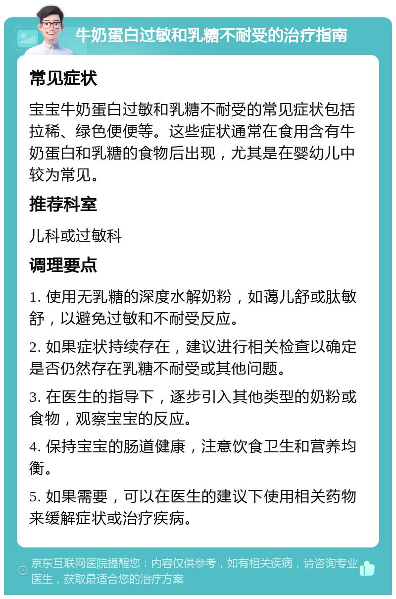 牛奶蛋白过敏和乳糖不耐受的治疗指南 常见症状 宝宝牛奶蛋白过敏和乳糖不耐受的常见症状包括拉稀、绿色便便等。这些症状通常在食用含有牛奶蛋白和乳糖的食物后出现，尤其是在婴幼儿中较为常见。 推荐科室 儿科或过敏科 调理要点 1. 使用无乳糖的深度水解奶粉，如蔼儿舒或肽敏舒，以避免过敏和不耐受反应。 2. 如果症状持续存在，建议进行相关检查以确定是否仍然存在乳糖不耐受或其他问题。 3. 在医生的指导下，逐步引入其他类型的奶粉或食物，观察宝宝的反应。 4. 保持宝宝的肠道健康，注意饮食卫生和营养均衡。 5. 如果需要，可以在医生的建议下使用相关药物来缓解症状或治疗疾病。