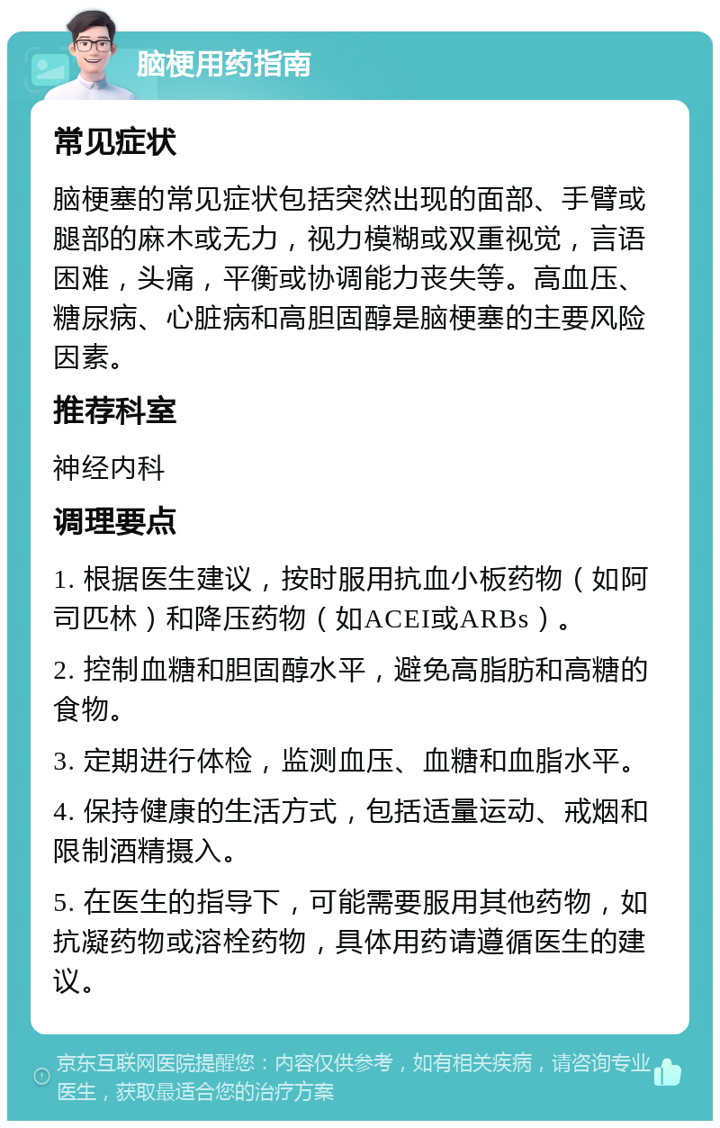 脑梗用药指南 常见症状 脑梗塞的常见症状包括突然出现的面部、手臂或腿部的麻木或无力，视力模糊或双重视觉，言语困难，头痛，平衡或协调能力丧失等。高血压、糖尿病、心脏病和高胆固醇是脑梗塞的主要风险因素。 推荐科室 神经内科 调理要点 1. 根据医生建议，按时服用抗血小板药物（如阿司匹林）和降压药物（如ACEI或ARBs）。 2. 控制血糖和胆固醇水平，避免高脂肪和高糖的食物。 3. 定期进行体检，监测血压、血糖和血脂水平。 4. 保持健康的生活方式，包括适量运动、戒烟和限制酒精摄入。 5. 在医生的指导下，可能需要服用其他药物，如抗凝药物或溶栓药物，具体用药请遵循医生的建议。