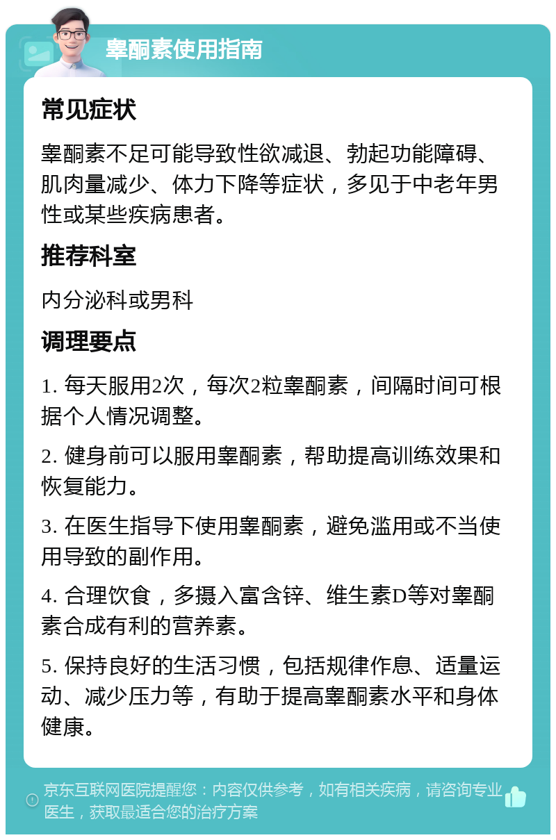 睾酮素使用指南 常见症状 睾酮素不足可能导致性欲减退、勃起功能障碍、肌肉量减少、体力下降等症状，多见于中老年男性或某些疾病患者。 推荐科室 内分泌科或男科 调理要点 1. 每天服用2次，每次2粒睾酮素，间隔时间可根据个人情况调整。 2. 健身前可以服用睾酮素，帮助提高训练效果和恢复能力。 3. 在医生指导下使用睾酮素，避免滥用或不当使用导致的副作用。 4. 合理饮食，多摄入富含锌、维生素D等对睾酮素合成有利的营养素。 5. 保持良好的生活习惯，包括规律作息、适量运动、减少压力等，有助于提高睾酮素水平和身体健康。