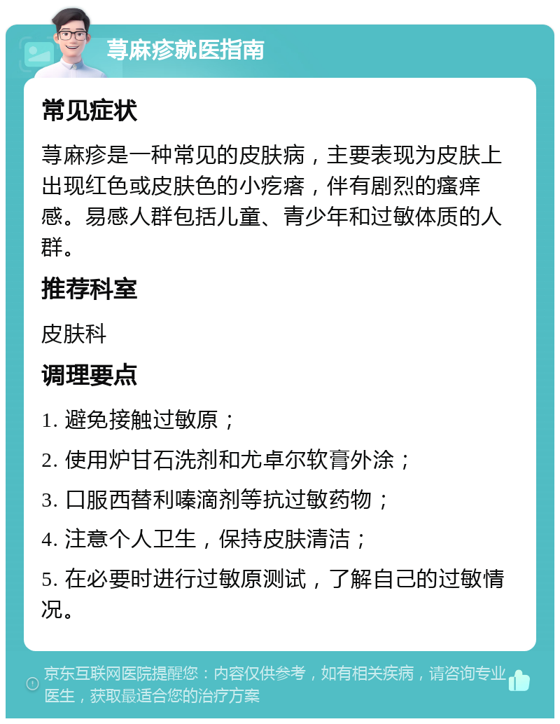 荨麻疹就医指南 常见症状 荨麻疹是一种常见的皮肤病，主要表现为皮肤上出现红色或皮肤色的小疙瘩，伴有剧烈的瘙痒感。易感人群包括儿童、青少年和过敏体质的人群。 推荐科室 皮肤科 调理要点 1. 避免接触过敏原； 2. 使用炉甘石洗剂和尤卓尔软膏外涂； 3. 口服西替利嗪滴剂等抗过敏药物； 4. 注意个人卫生，保持皮肤清洁； 5. 在必要时进行过敏原测试，了解自己的过敏情况。