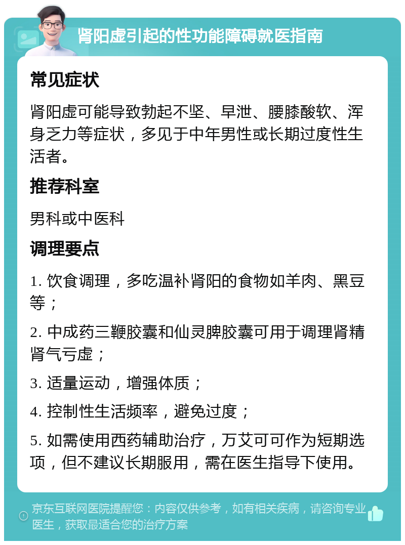 肾阳虚引起的性功能障碍就医指南 常见症状 肾阳虚可能导致勃起不坚、早泄、腰膝酸软、浑身乏力等症状，多见于中年男性或长期过度性生活者。 推荐科室 男科或中医科 调理要点 1. 饮食调理，多吃温补肾阳的食物如羊肉、黑豆等； 2. 中成药三鞭胶囊和仙灵脾胶囊可用于调理肾精肾气亏虚； 3. 适量运动，增强体质； 4. 控制性生活频率，避免过度； 5. 如需使用西药辅助治疗，万艾可可作为短期选项，但不建议长期服用，需在医生指导下使用。