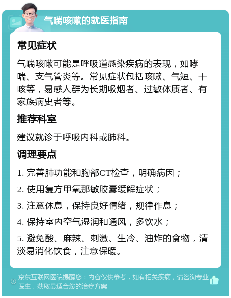 气喘咳嗽的就医指南 常见症状 气喘咳嗽可能是呼吸道感染疾病的表现，如哮喘、支气管炎等。常见症状包括咳嗽、气短、干咳等，易感人群为长期吸烟者、过敏体质者、有家族病史者等。 推荐科室 建议就诊于呼吸内科或肺科。 调理要点 1. 完善肺功能和胸部CT检查，明确病因； 2. 使用复方甲氧那敏胶囊缓解症状； 3. 注意休息，保持良好情绪，规律作息； 4. 保持室内空气湿润和通风，多饮水； 5. 避免酸、麻辣、刺激、生冷、油炸的食物，清淡易消化饮食，注意保暖。