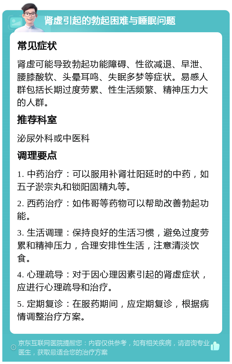 肾虚引起的勃起困难与睡眠问题 常见症状 肾虚可能导致勃起功能障碍、性欲减退、早泄、腰膝酸软、头晕耳鸣、失眠多梦等症状。易感人群包括长期过度劳累、性生活频繁、精神压力大的人群。 推荐科室 泌尿外科或中医科 调理要点 1. 中药治疗：可以服用补肾壮阳延时的中药，如五子淤宗丸和锁阳固精丸等。 2. 西药治疗：如伟哥等药物可以帮助改善勃起功能。 3. 生活调理：保持良好的生活习惯，避免过度劳累和精神压力，合理安排性生活，注意清淡饮食。 4. 心理疏导：对于因心理因素引起的肾虚症状，应进行心理疏导和治疗。 5. 定期复诊：在服药期间，应定期复诊，根据病情调整治疗方案。