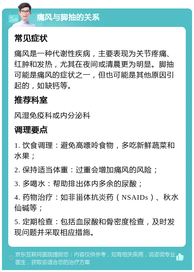 痛风与脚抽的关系 常见症状 痛风是一种代谢性疾病，主要表现为关节疼痛、红肿和发热，尤其在夜间或清晨更为明显。脚抽可能是痛风的症状之一，但也可能是其他原因引起的，如缺钙等。 推荐科室 风湿免疫科或内分泌科 调理要点 1. 饮食调理：避免高嘌呤食物，多吃新鲜蔬菜和水果； 2. 保持适当体重：过重会增加痛风的风险； 3. 多喝水：帮助排出体内多余的尿酸； 4. 药物治疗：如非甾体抗炎药（NSAIDs）、秋水仙碱等； 5. 定期检查：包括血尿酸和骨密度检查，及时发现问题并采取相应措施。