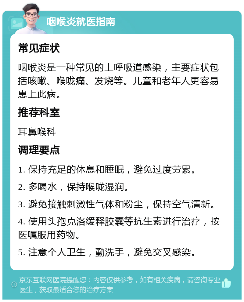 咽喉炎就医指南 常见症状 咽喉炎是一种常见的上呼吸道感染，主要症状包括咳嗽、喉咙痛、发烧等。儿童和老年人更容易患上此病。 推荐科室 耳鼻喉科 调理要点 1. 保持充足的休息和睡眠，避免过度劳累。 2. 多喝水，保持喉咙湿润。 3. 避免接触刺激性气体和粉尘，保持空气清新。 4. 使用头孢克洛缓释胶囊等抗生素进行治疗，按医嘱服用药物。 5. 注意个人卫生，勤洗手，避免交叉感染。