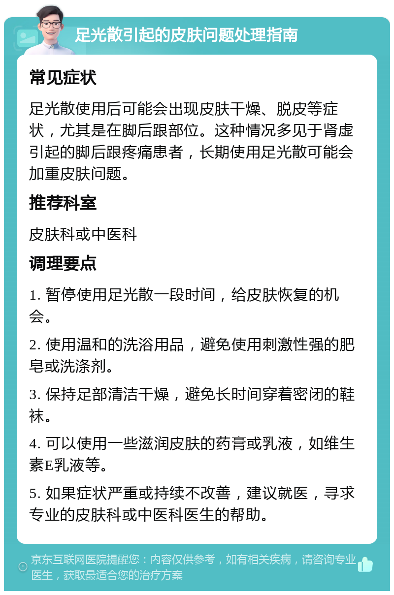 足光散引起的皮肤问题处理指南 常见症状 足光散使用后可能会出现皮肤干燥、脱皮等症状，尤其是在脚后跟部位。这种情况多见于肾虚引起的脚后跟疼痛患者，长期使用足光散可能会加重皮肤问题。 推荐科室 皮肤科或中医科 调理要点 1. 暂停使用足光散一段时间，给皮肤恢复的机会。 2. 使用温和的洗浴用品，避免使用刺激性强的肥皂或洗涤剂。 3. 保持足部清洁干燥，避免长时间穿着密闭的鞋袜。 4. 可以使用一些滋润皮肤的药膏或乳液，如维生素E乳液等。 5. 如果症状严重或持续不改善，建议就医，寻求专业的皮肤科或中医科医生的帮助。