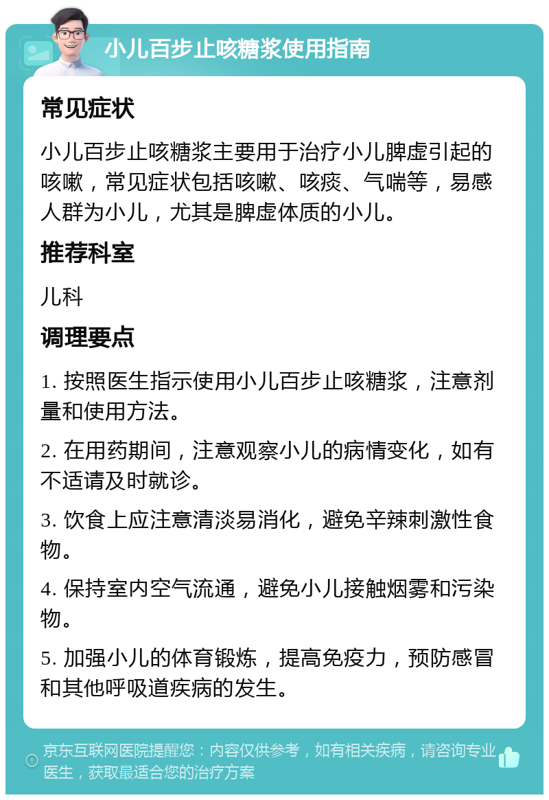 小儿百步止咳糖浆使用指南 常见症状 小儿百步止咳糖浆主要用于治疗小儿脾虚引起的咳嗽，常见症状包括咳嗽、咳痰、气喘等，易感人群为小儿，尤其是脾虚体质的小儿。 推荐科室 儿科 调理要点 1. 按照医生指示使用小儿百步止咳糖浆，注意剂量和使用方法。 2. 在用药期间，注意观察小儿的病情变化，如有不适请及时就诊。 3. 饮食上应注意清淡易消化，避免辛辣刺激性食物。 4. 保持室内空气流通，避免小儿接触烟雾和污染物。 5. 加强小儿的体育锻炼，提高免疫力，预防感冒和其他呼吸道疾病的发生。