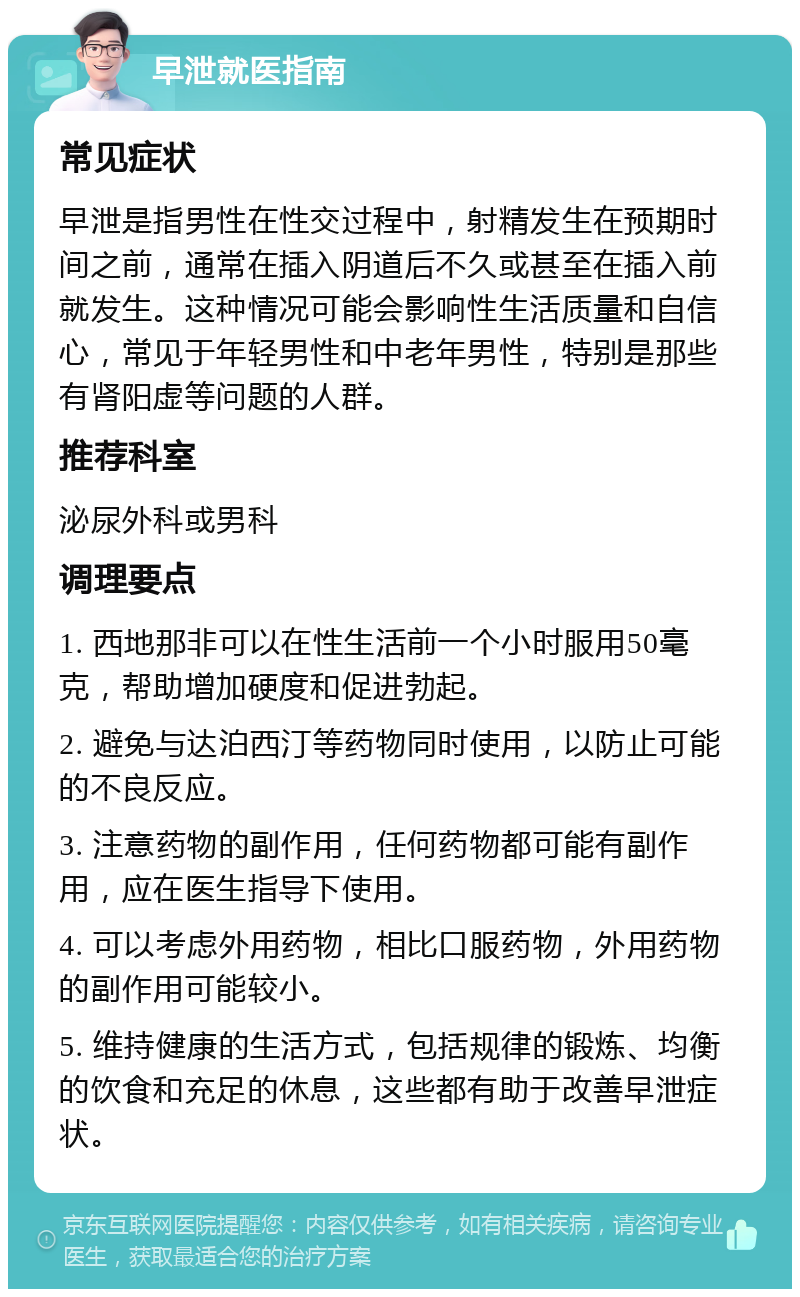 早泄就医指南 常见症状 早泄是指男性在性交过程中，射精发生在预期时间之前，通常在插入阴道后不久或甚至在插入前就发生。这种情况可能会影响性生活质量和自信心，常见于年轻男性和中老年男性，特别是那些有肾阳虚等问题的人群。 推荐科室 泌尿外科或男科 调理要点 1. 西地那非可以在性生活前一个小时服用50毫克，帮助增加硬度和促进勃起。 2. 避免与达泊西汀等药物同时使用，以防止可能的不良反应。 3. 注意药物的副作用，任何药物都可能有副作用，应在医生指导下使用。 4. 可以考虑外用药物，相比口服药物，外用药物的副作用可能较小。 5. 维持健康的生活方式，包括规律的锻炼、均衡的饮食和充足的休息，这些都有助于改善早泄症状。