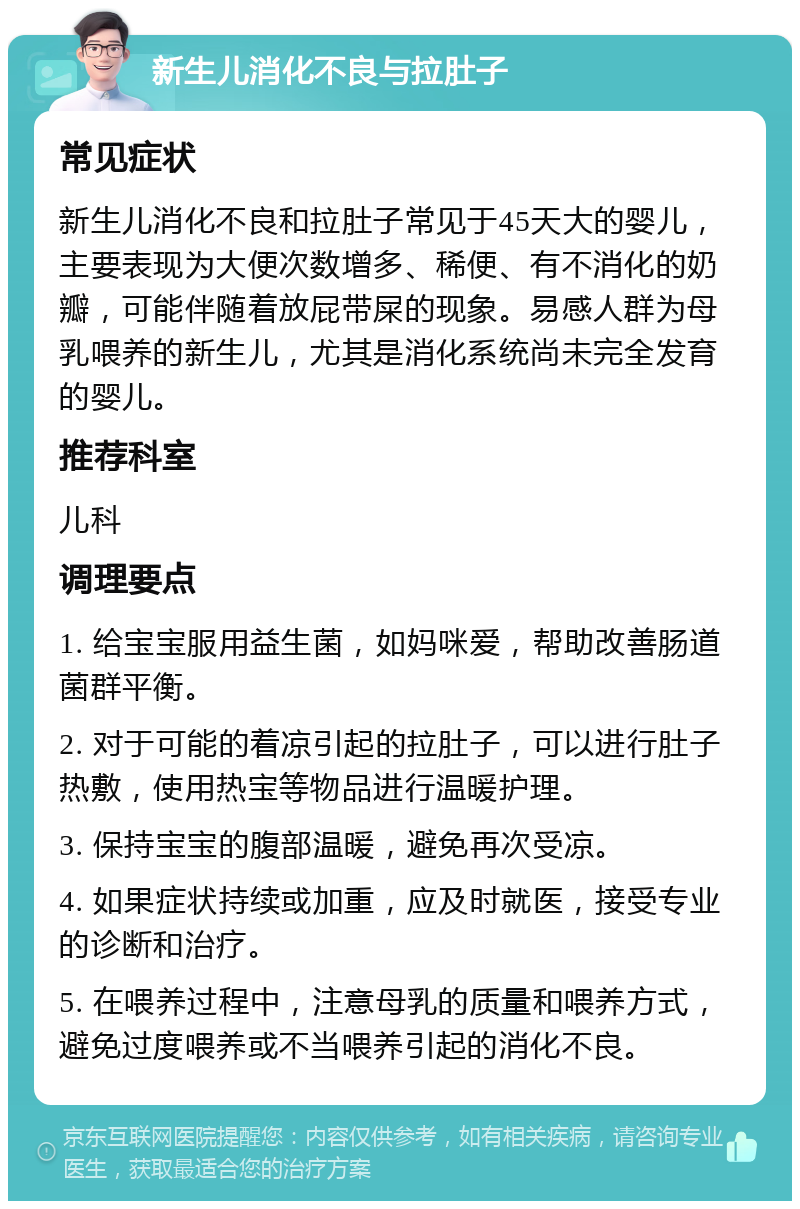 新生儿消化不良与拉肚子 常见症状 新生儿消化不良和拉肚子常见于45天大的婴儿，主要表现为大便次数增多、稀便、有不消化的奶瓣，可能伴随着放屁带屎的现象。易感人群为母乳喂养的新生儿，尤其是消化系统尚未完全发育的婴儿。 推荐科室 儿科 调理要点 1. 给宝宝服用益生菌，如妈咪爱，帮助改善肠道菌群平衡。 2. 对于可能的着凉引起的拉肚子，可以进行肚子热敷，使用热宝等物品进行温暖护理。 3. 保持宝宝的腹部温暖，避免再次受凉。 4. 如果症状持续或加重，应及时就医，接受专业的诊断和治疗。 5. 在喂养过程中，注意母乳的质量和喂养方式，避免过度喂养或不当喂养引起的消化不良。