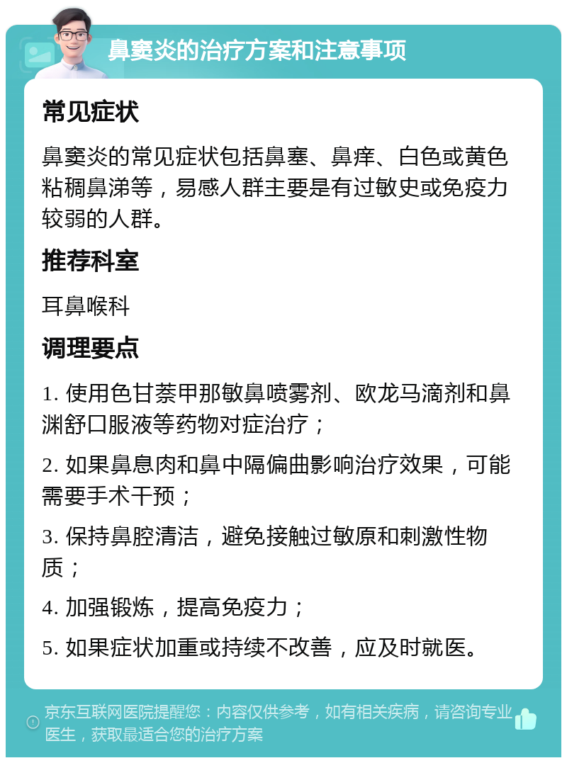 鼻窦炎的治疗方案和注意事项 常见症状 鼻窦炎的常见症状包括鼻塞、鼻痒、白色或黄色粘稠鼻涕等，易感人群主要是有过敏史或免疫力较弱的人群。 推荐科室 耳鼻喉科 调理要点 1. 使用色甘萘甲那敏鼻喷雾剂、欧龙马滴剂和鼻渊舒口服液等药物对症治疗； 2. 如果鼻息肉和鼻中隔偏曲影响治疗效果，可能需要手术干预； 3. 保持鼻腔清洁，避免接触过敏原和刺激性物质； 4. 加强锻炼，提高免疫力； 5. 如果症状加重或持续不改善，应及时就医。