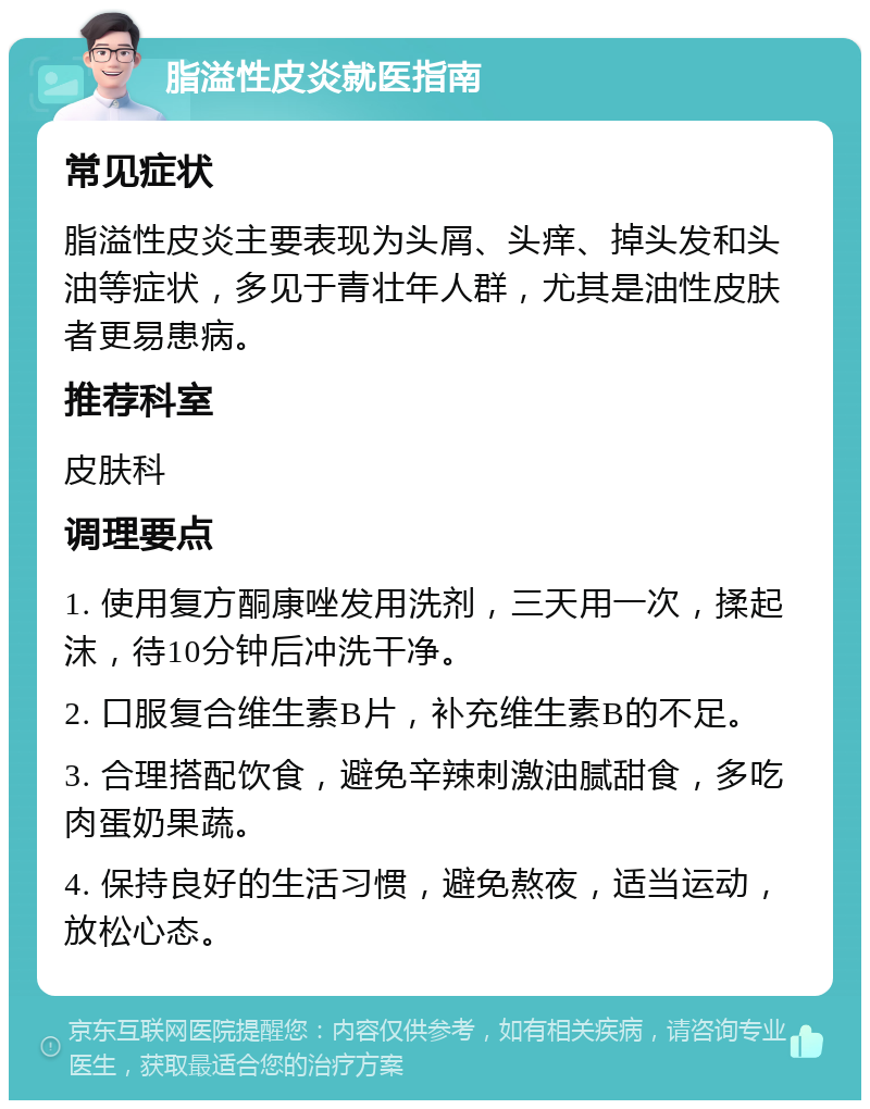 脂溢性皮炎就医指南 常见症状 脂溢性皮炎主要表现为头屑、头痒、掉头发和头油等症状，多见于青壮年人群，尤其是油性皮肤者更易患病。 推荐科室 皮肤科 调理要点 1. 使用复方酮康唑发用洗剂，三天用一次，揉起沫，待10分钟后冲洗干净。 2. 口服复合维生素B片，补充维生素B的不足。 3. 合理搭配饮食，避免辛辣刺激油腻甜食，多吃肉蛋奶果蔬。 4. 保持良好的生活习惯，避免熬夜，适当运动，放松心态。