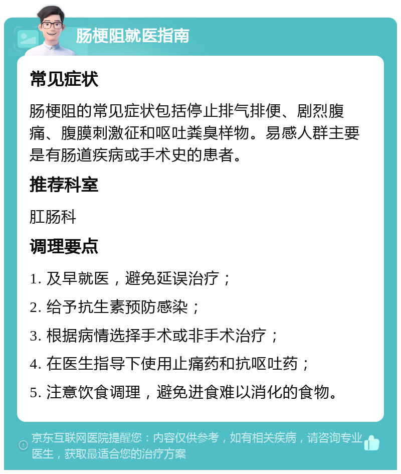 肠梗阻就医指南 常见症状 肠梗阻的常见症状包括停止排气排便、剧烈腹痛、腹膜刺激征和呕吐粪臭样物。易感人群主要是有肠道疾病或手术史的患者。 推荐科室 肛肠科 调理要点 1. 及早就医，避免延误治疗； 2. 给予抗生素预防感染； 3. 根据病情选择手术或非手术治疗； 4. 在医生指导下使用止痛药和抗呕吐药； 5. 注意饮食调理，避免进食难以消化的食物。