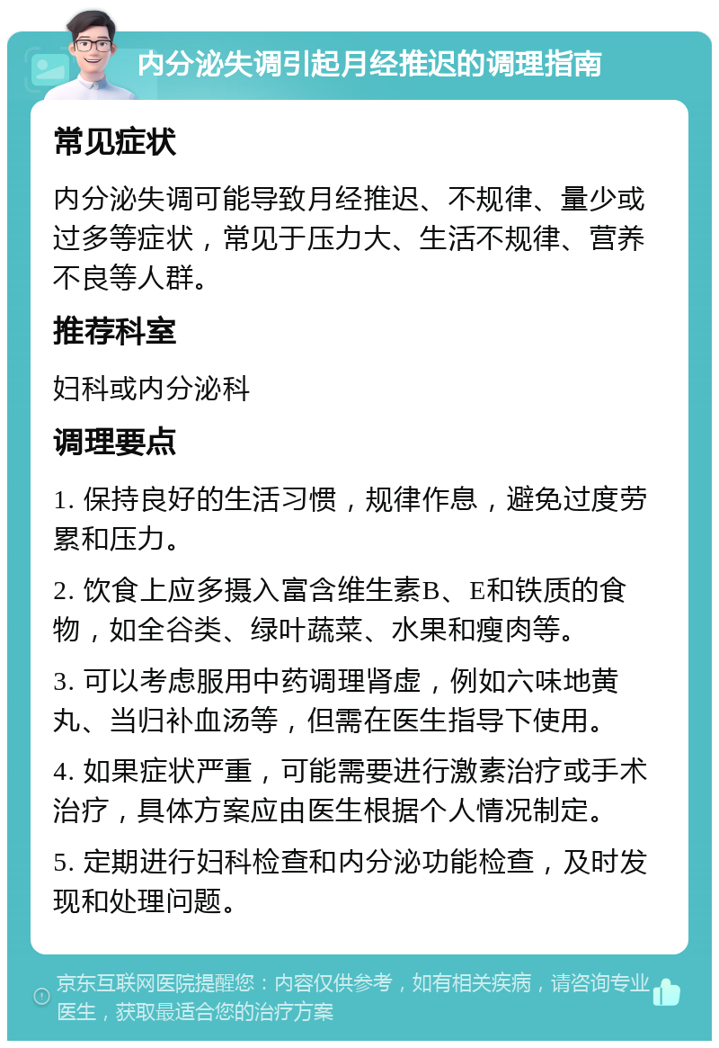 内分泌失调引起月经推迟的调理指南 常见症状 内分泌失调可能导致月经推迟、不规律、量少或过多等症状，常见于压力大、生活不规律、营养不良等人群。 推荐科室 妇科或内分泌科 调理要点 1. 保持良好的生活习惯，规律作息，避免过度劳累和压力。 2. 饮食上应多摄入富含维生素B、E和铁质的食物，如全谷类、绿叶蔬菜、水果和瘦肉等。 3. 可以考虑服用中药调理肾虚，例如六味地黄丸、当归补血汤等，但需在医生指导下使用。 4. 如果症状严重，可能需要进行激素治疗或手术治疗，具体方案应由医生根据个人情况制定。 5. 定期进行妇科检查和内分泌功能检查，及时发现和处理问题。