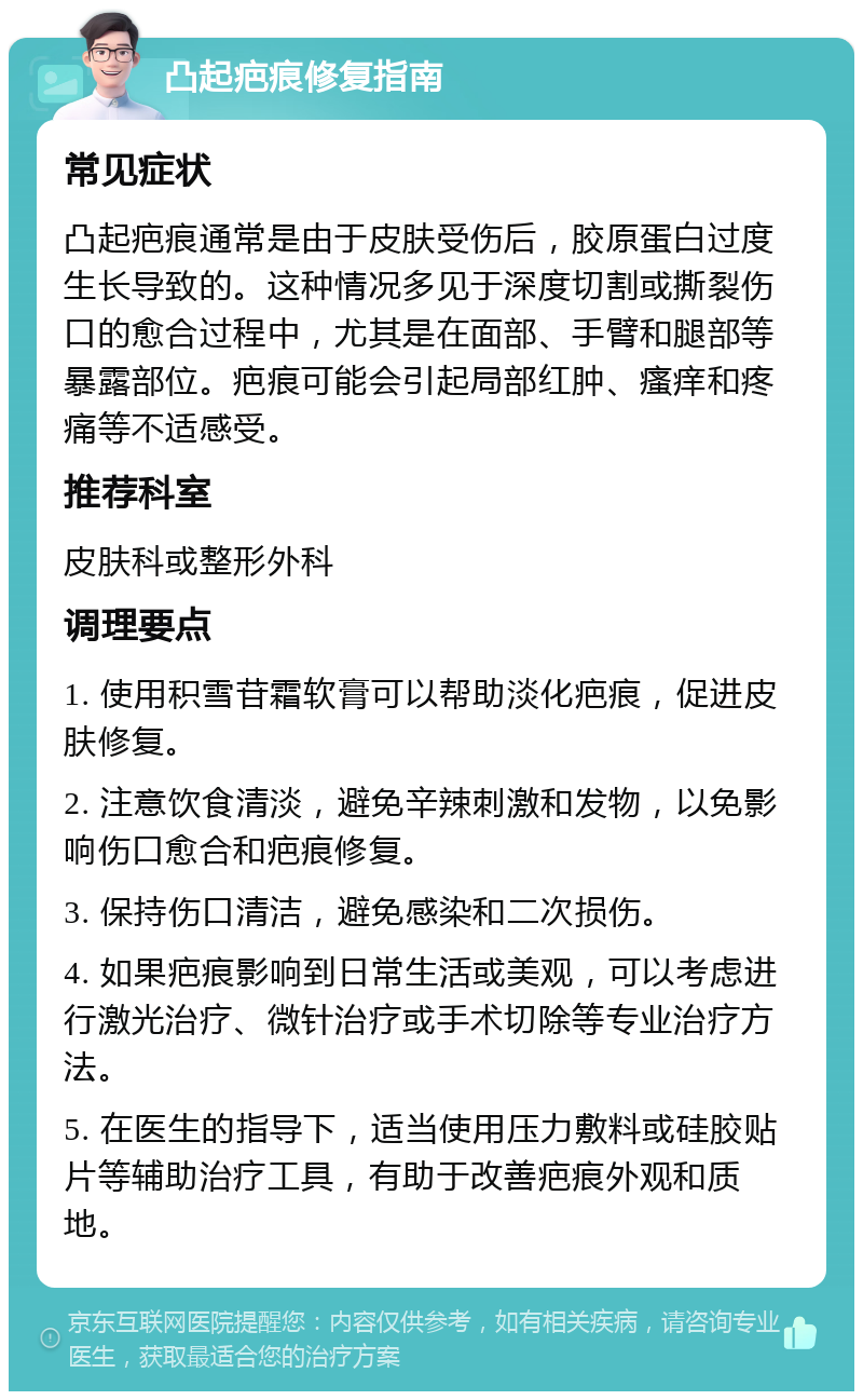 凸起疤痕修复指南 常见症状 凸起疤痕通常是由于皮肤受伤后，胶原蛋白过度生长导致的。这种情况多见于深度切割或撕裂伤口的愈合过程中，尤其是在面部、手臂和腿部等暴露部位。疤痕可能会引起局部红肿、瘙痒和疼痛等不适感受。 推荐科室 皮肤科或整形外科 调理要点 1. 使用积雪苷霜软膏可以帮助淡化疤痕，促进皮肤修复。 2. 注意饮食清淡，避免辛辣刺激和发物，以免影响伤口愈合和疤痕修复。 3. 保持伤口清洁，避免感染和二次损伤。 4. 如果疤痕影响到日常生活或美观，可以考虑进行激光治疗、微针治疗或手术切除等专业治疗方法。 5. 在医生的指导下，适当使用压力敷料或硅胶贴片等辅助治疗工具，有助于改善疤痕外观和质地。