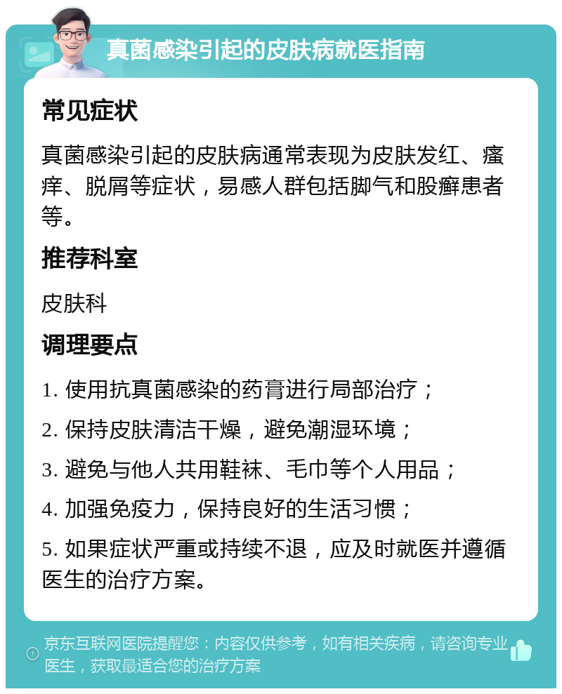 真菌感染引起的皮肤病就医指南 常见症状 真菌感染引起的皮肤病通常表现为皮肤发红、瘙痒、脱屑等症状，易感人群包括脚气和股癣患者等。 推荐科室 皮肤科 调理要点 1. 使用抗真菌感染的药膏进行局部治疗； 2. 保持皮肤清洁干燥，避免潮湿环境； 3. 避免与他人共用鞋袜、毛巾等个人用品； 4. 加强免疫力，保持良好的生活习惯； 5. 如果症状严重或持续不退，应及时就医并遵循医生的治疗方案。