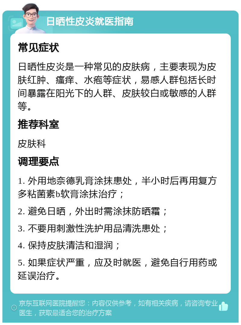 日晒性皮炎就医指南 常见症状 日晒性皮炎是一种常见的皮肤病，主要表现为皮肤红肿、瘙痒、水疱等症状，易感人群包括长时间暴露在阳光下的人群、皮肤较白或敏感的人群等。 推荐科室 皮肤科 调理要点 1. 外用地奈德乳膏涂抹患处，半小时后再用复方多粘菌素b软膏涂抹治疗； 2. 避免日晒，外出时需涂抹防晒霜； 3. 不要用刺激性洗护用品清洗患处； 4. 保持皮肤清洁和湿润； 5. 如果症状严重，应及时就医，避免自行用药或延误治疗。