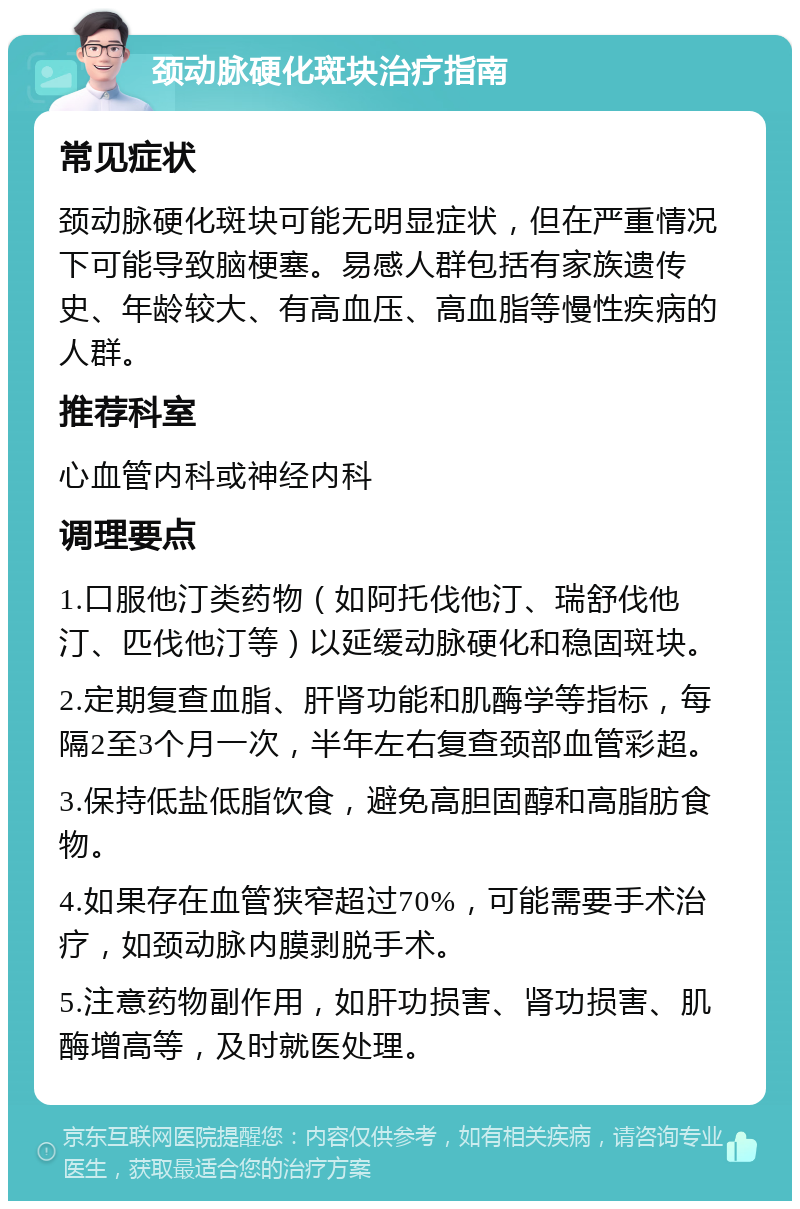 颈动脉硬化斑块治疗指南 常见症状 颈动脉硬化斑块可能无明显症状，但在严重情况下可能导致脑梗塞。易感人群包括有家族遗传史、年龄较大、有高血压、高血脂等慢性疾病的人群。 推荐科室 心血管内科或神经内科 调理要点 1.口服他汀类药物（如阿托伐他汀、瑞舒伐他汀、匹伐他汀等）以延缓动脉硬化和稳固斑块。 2.定期复查血脂、肝肾功能和肌酶学等指标，每隔2至3个月一次，半年左右复查颈部血管彩超。 3.保持低盐低脂饮食，避免高胆固醇和高脂肪食物。 4.如果存在血管狭窄超过70%，可能需要手术治疗，如颈动脉内膜剥脱手术。 5.注意药物副作用，如肝功损害、肾功损害、肌酶增高等，及时就医处理。