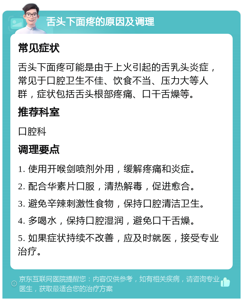 舌头下面疼的原因及调理 常见症状 舌头下面疼可能是由于上火引起的舌乳头炎症，常见于口腔卫生不佳、饮食不当、压力大等人群，症状包括舌头根部疼痛、口干舌燥等。 推荐科室 口腔科 调理要点 1. 使用开喉剑喷剂外用，缓解疼痛和炎症。 2. 配合华素片口服，清热解毒，促进愈合。 3. 避免辛辣刺激性食物，保持口腔清洁卫生。 4. 多喝水，保持口腔湿润，避免口干舌燥。 5. 如果症状持续不改善，应及时就医，接受专业治疗。