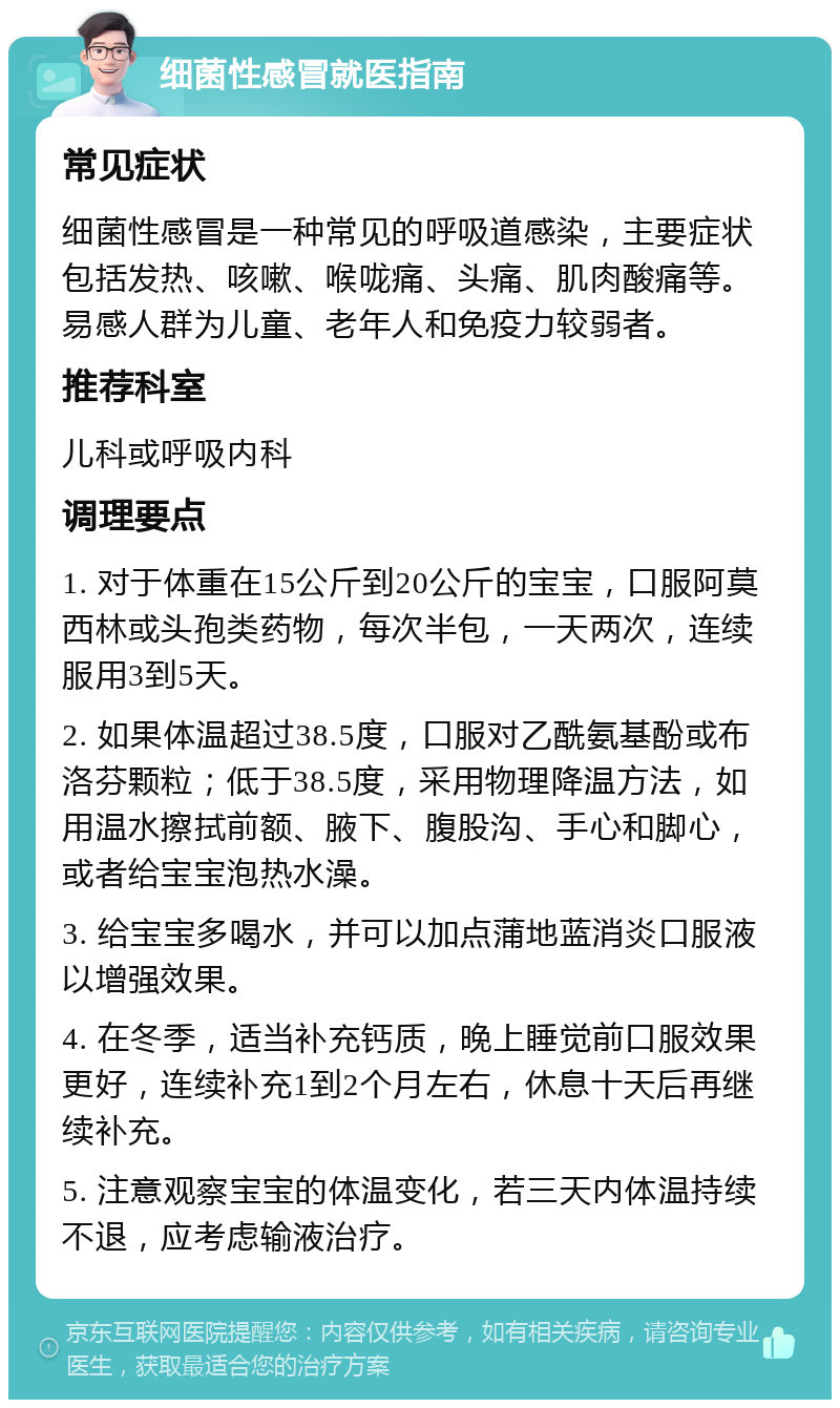 细菌性感冒就医指南 常见症状 细菌性感冒是一种常见的呼吸道感染，主要症状包括发热、咳嗽、喉咙痛、头痛、肌肉酸痛等。易感人群为儿童、老年人和免疫力较弱者。 推荐科室 儿科或呼吸内科 调理要点 1. 对于体重在15公斤到20公斤的宝宝，口服阿莫西林或头孢类药物，每次半包，一天两次，连续服用3到5天。 2. 如果体温超过38.5度，口服对乙酰氨基酚或布洛芬颗粒；低于38.5度，采用物理降温方法，如用温水擦拭前额、腋下、腹股沟、手心和脚心，或者给宝宝泡热水澡。 3. 给宝宝多喝水，并可以加点蒲地蓝消炎口服液以增强效果。 4. 在冬季，适当补充钙质，晚上睡觉前口服效果更好，连续补充1到2个月左右，休息十天后再继续补充。 5. 注意观察宝宝的体温变化，若三天内体温持续不退，应考虑输液治疗。