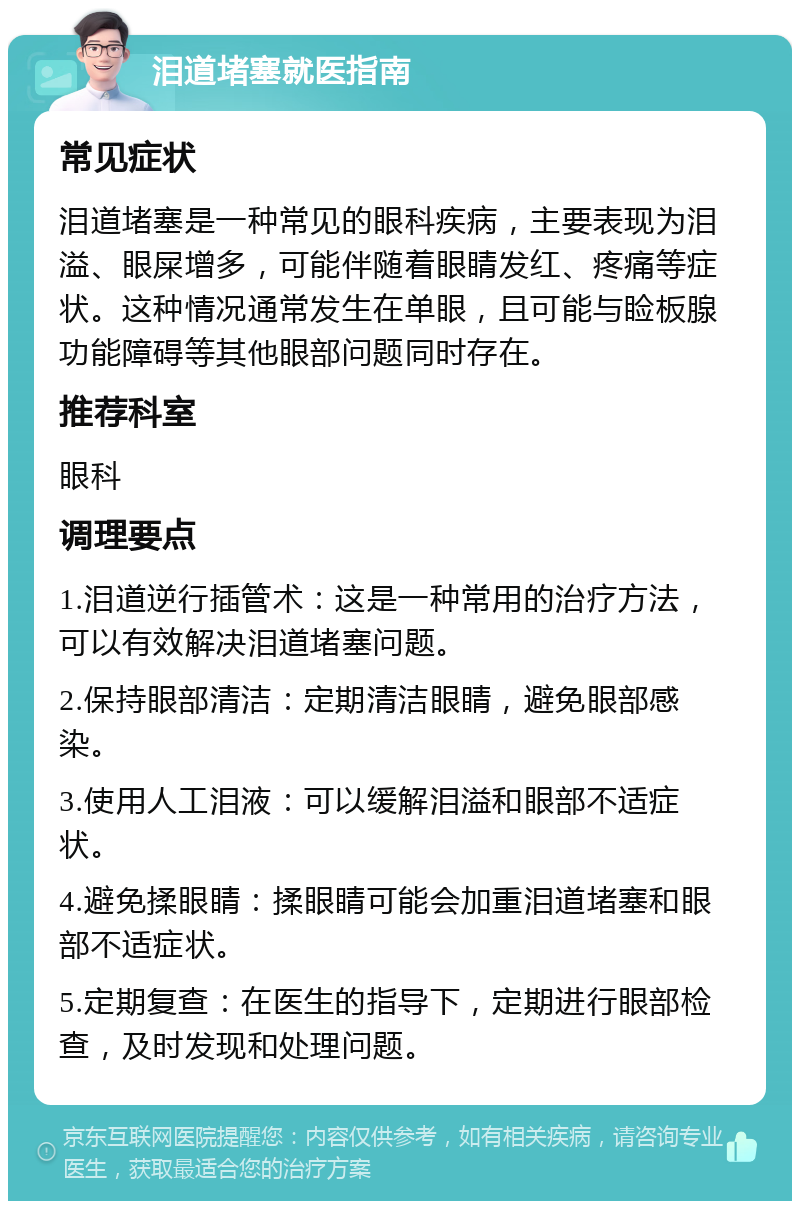 泪道堵塞就医指南 常见症状 泪道堵塞是一种常见的眼科疾病，主要表现为泪溢、眼屎增多，可能伴随着眼睛发红、疼痛等症状。这种情况通常发生在单眼，且可能与睑板腺功能障碍等其他眼部问题同时存在。 推荐科室 眼科 调理要点 1.泪道逆行插管术：这是一种常用的治疗方法，可以有效解决泪道堵塞问题。 2.保持眼部清洁：定期清洁眼睛，避免眼部感染。 3.使用人工泪液：可以缓解泪溢和眼部不适症状。 4.避免揉眼睛：揉眼睛可能会加重泪道堵塞和眼部不适症状。 5.定期复查：在医生的指导下，定期进行眼部检查，及时发现和处理问题。