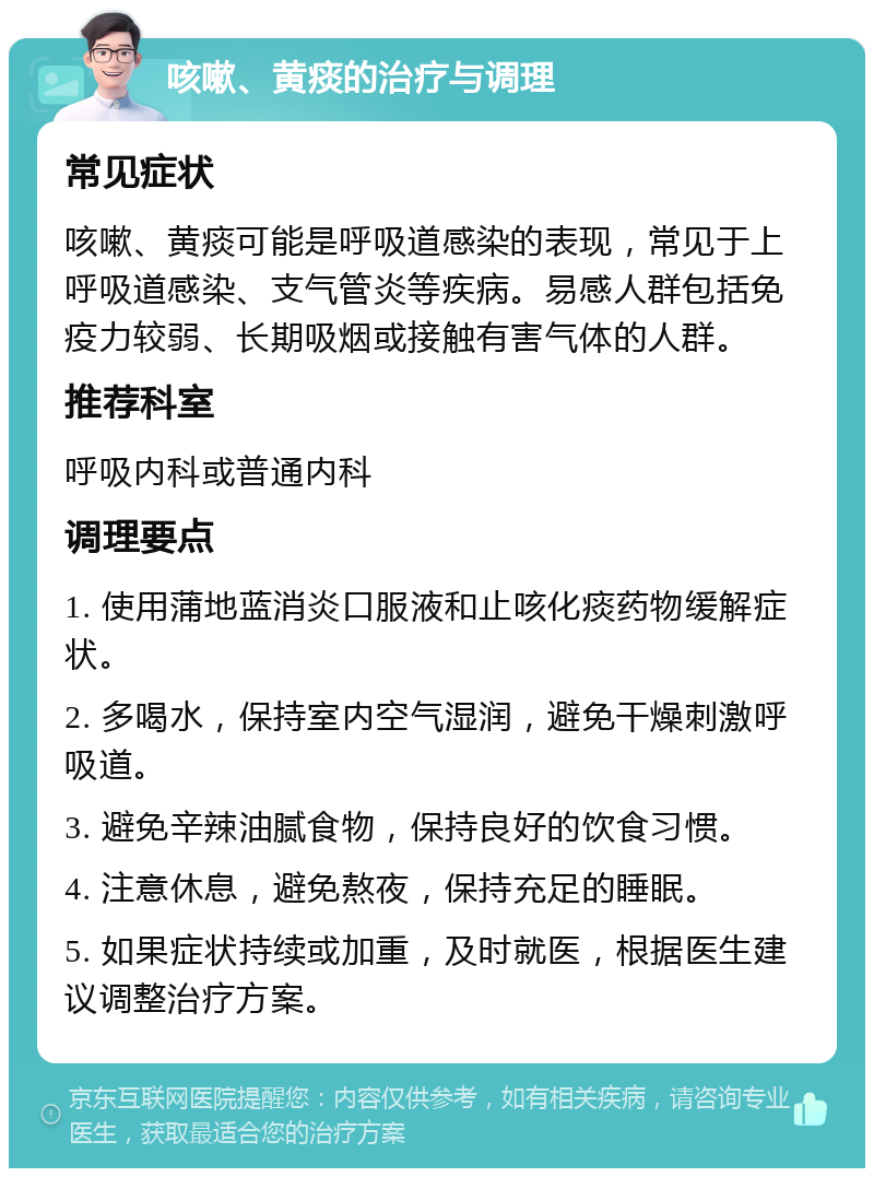 咳嗽、黄痰的治疗与调理 常见症状 咳嗽、黄痰可能是呼吸道感染的表现，常见于上呼吸道感染、支气管炎等疾病。易感人群包括免疫力较弱、长期吸烟或接触有害气体的人群。 推荐科室 呼吸内科或普通内科 调理要点 1. 使用蒲地蓝消炎口服液和止咳化痰药物缓解症状。 2. 多喝水，保持室内空气湿润，避免干燥刺激呼吸道。 3. 避免辛辣油腻食物，保持良好的饮食习惯。 4. 注意休息，避免熬夜，保持充足的睡眠。 5. 如果症状持续或加重，及时就医，根据医生建议调整治疗方案。