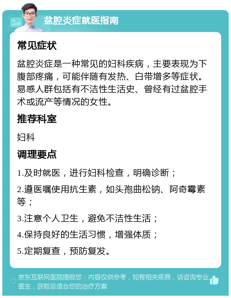 盆腔炎症就医指南 常见症状 盆腔炎症是一种常见的妇科疾病，主要表现为下腹部疼痛，可能伴随有发热、白带增多等症状。易感人群包括有不洁性生活史、曾经有过盆腔手术或流产等情况的女性。 推荐科室 妇科 调理要点 1.及时就医，进行妇科检查，明确诊断； 2.遵医嘱使用抗生素，如头孢曲松钠、阿奇霉素等； 3.注意个人卫生，避免不洁性生活； 4.保持良好的生活习惯，增强体质； 5.定期复查，预防复发。