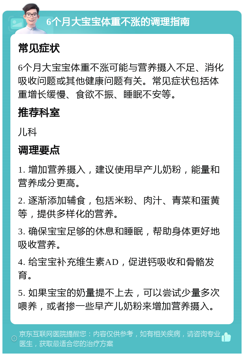 6个月大宝宝体重不涨的调理指南 常见症状 6个月大宝宝体重不涨可能与营养摄入不足、消化吸收问题或其他健康问题有关。常见症状包括体重增长缓慢、食欲不振、睡眠不安等。 推荐科室 儿科 调理要点 1. 增加营养摄入，建议使用早产儿奶粉，能量和营养成分更高。 2. 逐渐添加辅食，包括米粉、肉汁、青菜和蛋黄等，提供多样化的营养。 3. 确保宝宝足够的休息和睡眠，帮助身体更好地吸收营养。 4. 给宝宝补充维生素AD，促进钙吸收和骨骼发育。 5. 如果宝宝的奶量提不上去，可以尝试少量多次喂养，或者掺一些早产儿奶粉来增加营养摄入。