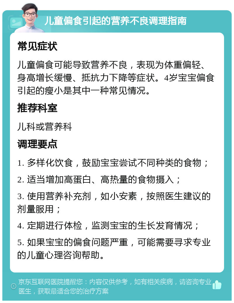 儿童偏食引起的营养不良调理指南 常见症状 儿童偏食可能导致营养不良，表现为体重偏轻、身高增长缓慢、抵抗力下降等症状。4岁宝宝偏食引起的瘦小是其中一种常见情况。 推荐科室 儿科或营养科 调理要点 1. 多样化饮食，鼓励宝宝尝试不同种类的食物； 2. 适当增加高蛋白、高热量的食物摄入； 3. 使用营养补充剂，如小安素，按照医生建议的剂量服用； 4. 定期进行体检，监测宝宝的生长发育情况； 5. 如果宝宝的偏食问题严重，可能需要寻求专业的儿童心理咨询帮助。