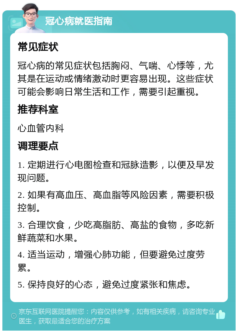 冠心病就医指南 常见症状 冠心病的常见症状包括胸闷、气喘、心悸等，尤其是在运动或情绪激动时更容易出现。这些症状可能会影响日常生活和工作，需要引起重视。 推荐科室 心血管内科 调理要点 1. 定期进行心电图检查和冠脉造影，以便及早发现问题。 2. 如果有高血压、高血脂等风险因素，需要积极控制。 3. 合理饮食，少吃高脂肪、高盐的食物，多吃新鲜蔬菜和水果。 4. 适当运动，增强心肺功能，但要避免过度劳累。 5. 保持良好的心态，避免过度紧张和焦虑。