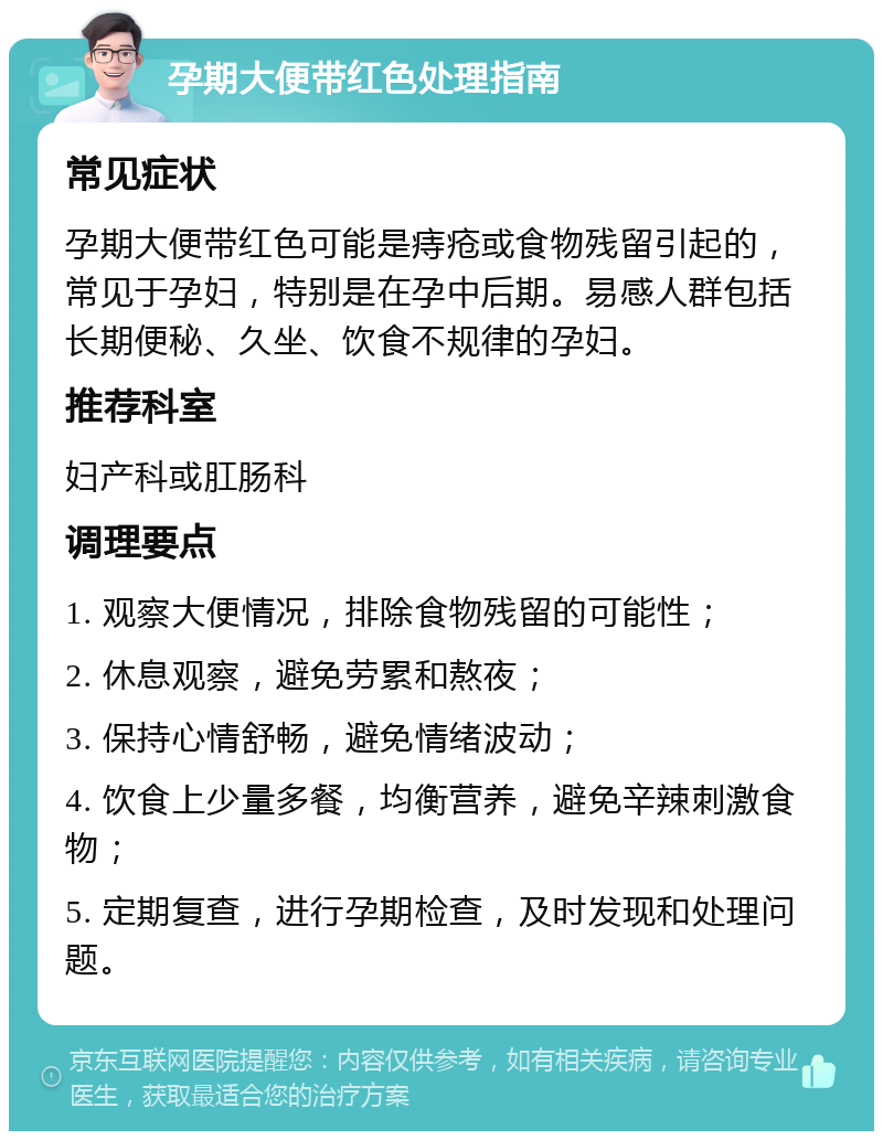 孕期大便带红色处理指南 常见症状 孕期大便带红色可能是痔疮或食物残留引起的，常见于孕妇，特别是在孕中后期。易感人群包括长期便秘、久坐、饮食不规律的孕妇。 推荐科室 妇产科或肛肠科 调理要点 1. 观察大便情况，排除食物残留的可能性； 2. 休息观察，避免劳累和熬夜； 3. 保持心情舒畅，避免情绪波动； 4. 饮食上少量多餐，均衡营养，避免辛辣刺激食物； 5. 定期复查，进行孕期检查，及时发现和处理问题。