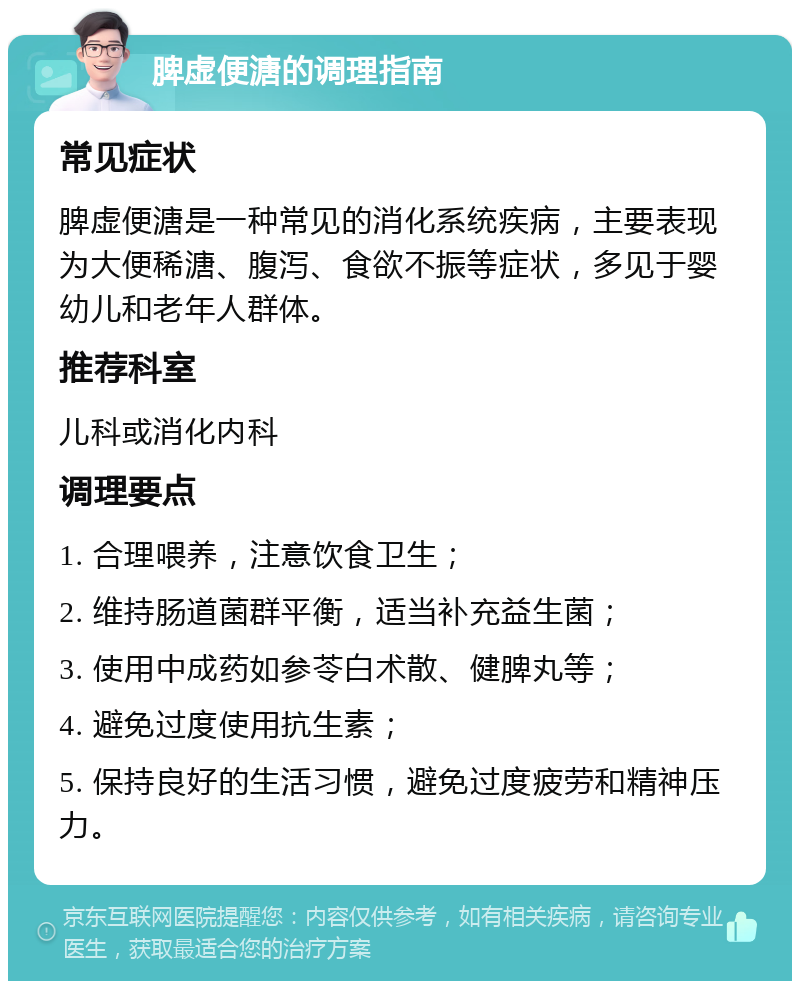 脾虚便溏的调理指南 常见症状 脾虚便溏是一种常见的消化系统疾病，主要表现为大便稀溏、腹泻、食欲不振等症状，多见于婴幼儿和老年人群体。 推荐科室 儿科或消化内科 调理要点 1. 合理喂养，注意饮食卫生； 2. 维持肠道菌群平衡，适当补充益生菌； 3. 使用中成药如参苓白术散、健脾丸等； 4. 避免过度使用抗生素； 5. 保持良好的生活习惯，避免过度疲劳和精神压力。