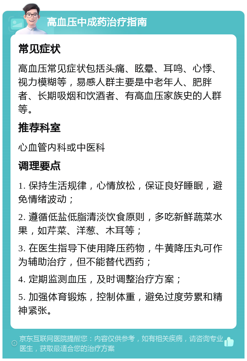 高血压中成药治疗指南 常见症状 高血压常见症状包括头痛、眩晕、耳鸣、心悸、视力模糊等，易感人群主要是中老年人、肥胖者、长期吸烟和饮酒者、有高血压家族史的人群等。 推荐科室 心血管内科或中医科 调理要点 1. 保持生活规律，心情放松，保证良好睡眠，避免情绪波动； 2. 遵循低盐低脂清淡饮食原则，多吃新鲜蔬菜水果，如芹菜、洋葱、木耳等； 3. 在医生指导下使用降压药物，牛黄降压丸可作为辅助治疗，但不能替代西药； 4. 定期监测血压，及时调整治疗方案； 5. 加强体育锻炼，控制体重，避免过度劳累和精神紧张。