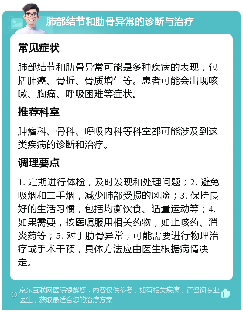 肺部结节和肋骨异常的诊断与治疗 常见症状 肺部结节和肋骨异常可能是多种疾病的表现，包括肺癌、骨折、骨质增生等。患者可能会出现咳嗽、胸痛、呼吸困难等症状。 推荐科室 肿瘤科、骨科、呼吸内科等科室都可能涉及到这类疾病的诊断和治疗。 调理要点 1. 定期进行体检，及时发现和处理问题；2. 避免吸烟和二手烟，减少肺部受损的风险；3. 保持良好的生活习惯，包括均衡饮食、适量运动等；4. 如果需要，按医嘱服用相关药物，如止咳药、消炎药等；5. 对于肋骨异常，可能需要进行物理治疗或手术干预，具体方法应由医生根据病情决定。