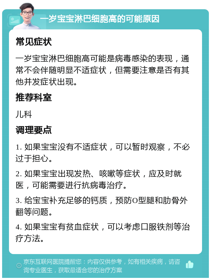 一岁宝宝淋巴细胞高的可能原因 常见症状 一岁宝宝淋巴细胞高可能是病毒感染的表现，通常不会伴随明显不适症状，但需要注意是否有其他并发症状出现。 推荐科室 儿科 调理要点 1. 如果宝宝没有不适症状，可以暂时观察，不必过于担心。 2. 如果宝宝出现发热、咳嗽等症状，应及时就医，可能需要进行抗病毒治疗。 3. 给宝宝补充足够的钙质，预防O型腿和肋骨外翻等问题。 4. 如果宝宝有贫血症状，可以考虑口服铁剂等治疗方法。