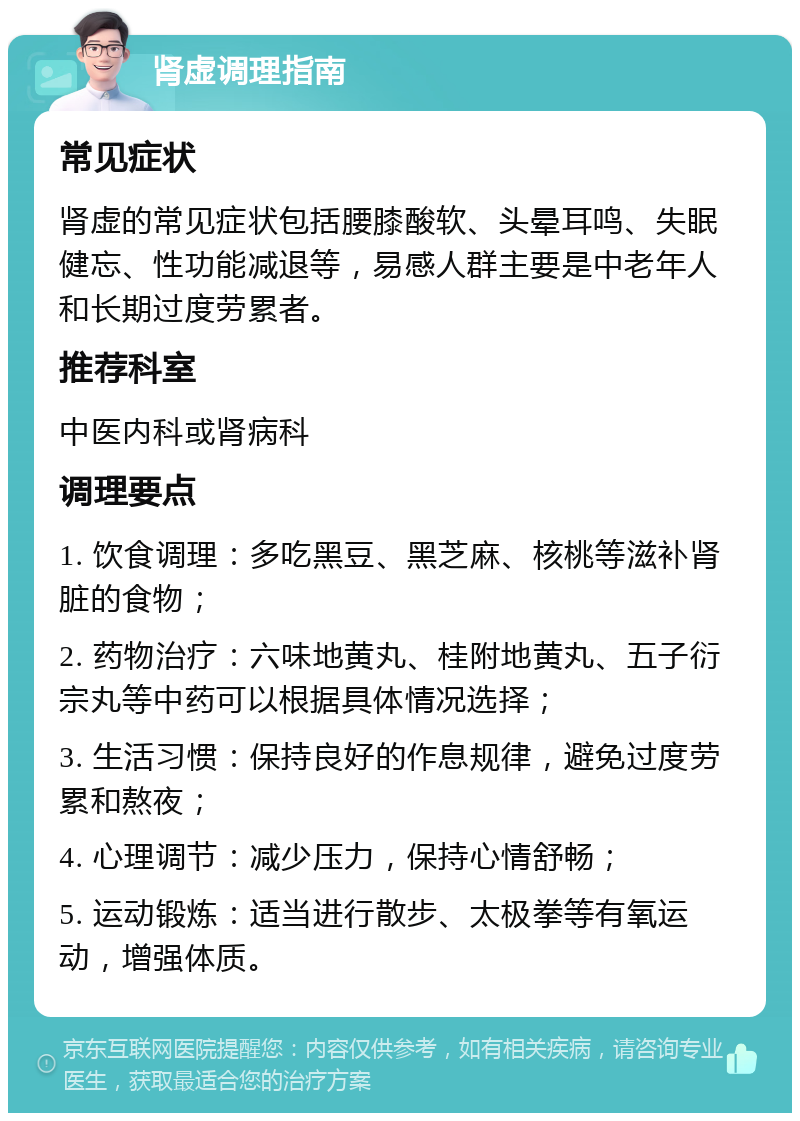 肾虚调理指南 常见症状 肾虚的常见症状包括腰膝酸软、头晕耳鸣、失眠健忘、性功能减退等，易感人群主要是中老年人和长期过度劳累者。 推荐科室 中医内科或肾病科 调理要点 1. 饮食调理：多吃黑豆、黑芝麻、核桃等滋补肾脏的食物； 2. 药物治疗：六味地黄丸、桂附地黄丸、五子衍宗丸等中药可以根据具体情况选择； 3. 生活习惯：保持良好的作息规律，避免过度劳累和熬夜； 4. 心理调节：减少压力，保持心情舒畅； 5. 运动锻炼：适当进行散步、太极拳等有氧运动，增强体质。