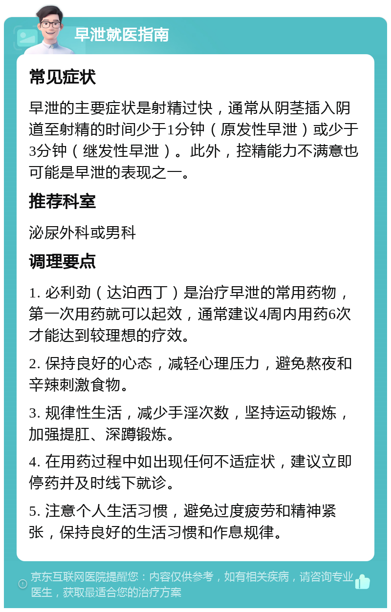 早泄就医指南 常见症状 早泄的主要症状是射精过快，通常从阴茎插入阴道至射精的时间少于1分钟（原发性早泄）或少于3分钟（继发性早泄）。此外，控精能力不满意也可能是早泄的表现之一。 推荐科室 泌尿外科或男科 调理要点 1. 必利劲（达泊西丁）是治疗早泄的常用药物，第一次用药就可以起效，通常建议4周内用药6次才能达到较理想的疗效。 2. 保持良好的心态，减轻心理压力，避免熬夜和辛辣刺激食物。 3. 规律性生活，减少手淫次数，坚持运动锻炼，加强提肛、深蹲锻炼。 4. 在用药过程中如出现任何不适症状，建议立即停药并及时线下就诊。 5. 注意个人生活习惯，避免过度疲劳和精神紧张，保持良好的生活习惯和作息规律。