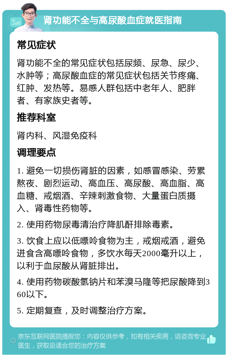 肾功能不全与高尿酸血症就医指南 常见症状 肾功能不全的常见症状包括尿频、尿急、尿少、水肿等；高尿酸血症的常见症状包括关节疼痛、红肿、发热等。易感人群包括中老年人、肥胖者、有家族史者等。 推荐科室 肾内科、风湿免疫科 调理要点 1. 避免一切损伤肾脏的因素，如感冒感染、劳累熬夜、剧烈运动、高血压、高尿酸、高血脂、高血糖、戒烟酒、辛辣刺激食物、大量蛋白质摄入、肾毒性药物等。 2. 使用药物尿毒清治疗降肌酐排除毒素。 3. 饮食上应以低嘌呤食物为主，戒烟戒酒，避免进食含高嘌呤食物，多饮水每天2000毫升以上，以利于血尿酸从肾脏排出。 4. 使用药物碳酸氢钠片和苯溴马隆等把尿酸降到360以下。 5. 定期复查，及时调整治疗方案。