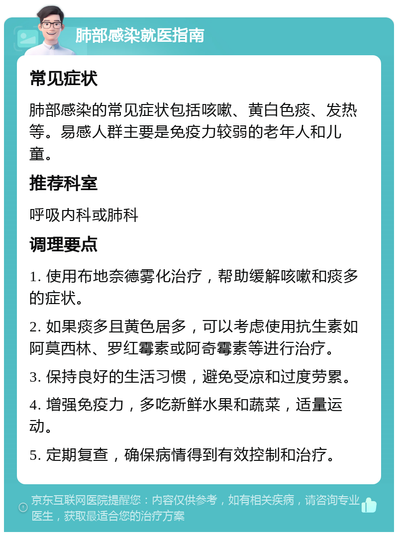 肺部感染就医指南 常见症状 肺部感染的常见症状包括咳嗽、黄白色痰、发热等。易感人群主要是免疫力较弱的老年人和儿童。 推荐科室 呼吸内科或肺科 调理要点 1. 使用布地奈德雾化治疗，帮助缓解咳嗽和痰多的症状。 2. 如果痰多且黄色居多，可以考虑使用抗生素如阿莫西林、罗红霉素或阿奇霉素等进行治疗。 3. 保持良好的生活习惯，避免受凉和过度劳累。 4. 增强免疫力，多吃新鲜水果和蔬菜，适量运动。 5. 定期复查，确保病情得到有效控制和治疗。